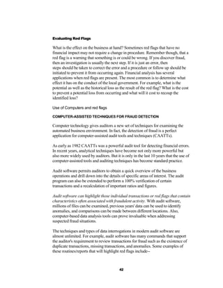 Evaluating Red Flags

What is the effect on the business at hand? Sometimes red flags that have no
financial impact may not require a change in procedure. Remember though, that a
red flag is a warning that something is or could be wrong. If you discover fraud,
then an investigation is usually the next step. If it is just an error, then
steps should be taken to correct the error and a procedure or follow up should be
initiated to prevent it from occurring again. Financial analysis has several
applications when red flags are present. The most common is to determine what
effect it has on the conduct of the local government. For example, what is the
potential as well as the historical loss as the result of the red flag? What is the cost
to prevent a potential loss from occurring and what will it cost to recoup the
identified loss?

Use of Computers and red flags

COMPUTER-ASSISTED TECHNIQUES FOR FRAUD DETECTION

Computer technology gives auditors a new set of techniques for examining the
automated business environment. In fact, the detection of fraud is a perfect
application for computer-assisted audit tools and techniques (CAATTs).

As early as 1982 CAATTs was a powerful audit tool for detecting financial errors.
In recent years, analytical techniques have become not only more powerful but
also more widely used by auditors. But it is only in the last 10 years that the use of
computer-assisted tools and auditing techniques has become standard practice.

Audit software permits auditors to obtain a quick overview of the business
operations and drill down into the details of specific areas of interest. The audit
program can also be extended to perform a 100% verification of certain
transactions and a recalculation of important ratios and figures.

Audit software can highlight those individual transactions or red flags that contain
characteristics often associated with fraudulent activity. With audit software,
millions of files can be examined, previous years' data can be used to identify
anomalies, and comparisons can be made between different locations. Also,
computer-based data analysis tools can prove invaluable when addressing
suspected fraud situations.

The techniques and types of data interrogations in modern audit software are
almost unlimited. For example, audit software has many commands that support
the auditor's requirement to review transactions for fraud such as the existence of
duplicate transactions, missing transactions, and anomalies. Some examples of
these routines/reports that will highlight red flags include--



                                           42
 