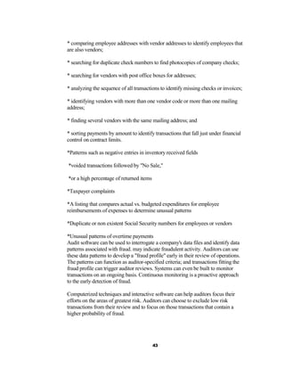 * comparing employee addresses with vendor addresses to identify employees that
are also vendors;

* searching for duplicate check numbers to find photocopies of company checks;

* searching for vendors with post office boxes for addresses;

* analyzing the sequence of all transactions to identify missing checks or invoices;

* identifying vendors with more than one vendor code or more than one mailing
address;

* finding several vendors with the same mailing address; and

* sorting payments by amount to identify transactions that fall just under financial
control on contract limits.

*Patterns such as negative entries in inventory received fields

*voided transactions followed by "No Sale,"

*or a high percentage of returned items

*Taxpayer complaints

*A listing that compares actual vs. budgeted expenditures for employee
reimbursements of expenses to determine unusual patterns

*Duplicate or non existent Social Security numbers for employees or vendors

*Unusual patterns of overtime payments
Audit software can be used to interrogate a company's data files and identify data
patterns associated with fraud. may indicate fraudulent activity. Auditors can use
these data patterns to develop a "fraud profile" early in their review of operations.
The patterns can function as auditor-specified criteria; and transactions fitting the
fraud profile can trigger auditor reviews. Systems can even be built to monitor
transactions on an ongoing basis. Continuous monitoring is a proactive approach
to the early detection of fraud.

Computerized techniques and interactive software can help auditors focus their
efforts on the areas of greatest risk. Auditors can choose to exclude low risk
transactions from their review and to focus on those transactions that contain a
higher probability of fraud.




                                          43
 