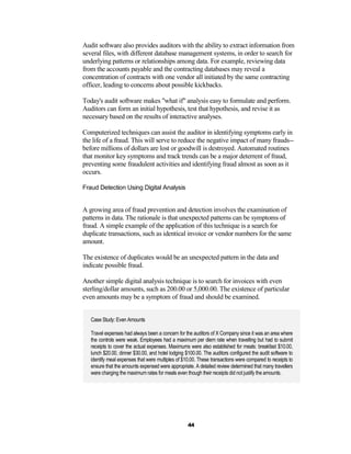 Audit software also provides auditors with the ability to extract information from
several files, with different database management systems, in order to search for
underlying patterns or relationships among data. For example, reviewing data
from the accounts payable and the contracting databases may reveal a
concentration of contracts with one vendor all initiated by the same contracting
officer, leading to concerns about possible kickbacks.

Today's audit software makes "what if" analysis easy to formulate and perform.
Auditors can form an initial hypothesis, test that hypothesis, and revise it as
necessary based on the results of interactive analyses.

Computerized techniques can assist the auditor in identifying symptoms early in
the life of a fraud. This will serve to reduce the negative impact of many frauds--
before millions of dollars are lost or goodwill is destroyed. Automated routines
that monitor key symptoms and track trends can be a major deterrent of fraud,
preventing some fraudulent activities and identifying fraud almost as soon as it
occurs.

Fraud Detection Using Digital Analysis


A growing area of fraud prevention and detection involves the examination of
patterns in data. The rationale is that unexpected patterns can be symptoms of
fraud. A simple example of the application of this technique is a search for
duplicate transactions, such as identical invoice or vendor numbers for the same
amount.

The existence of duplicates would be an unexpected pattern in the data and
indicate possible fraud.

Another simple digital analysis technique is to search for invoices with even
sterling/dollar amounts, such as 200.00 or 5,000.00. The existence of particular
even amounts may be a symptom of fraud and should be examined.


   Case Study: Even Amounts

   Travel expenses had always been a concern for the auditors of X Company since it was an area where
   the controls were weak. Employees had a maximum per diem rate when travelling but had to submit
   receipts to cover the actual expenses. Maximums were also established for meals: breakfast $10.00,
   lunch $20.00, dinner $30.00, and hotel lodging $100.00. The auditors configured the audit software to
   identify meal expenses that were multiples of $10.00. These transactions were compared to receipts to
   ensure that the amounts expensed were appropriate. A detailed review determined that many travellers
   were charging the maximum rates for meals even though their receipts did not justify the amounts.




                                                   44
 