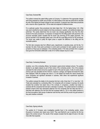 Case Study: Doctored Bills

The auditors reviewed the patient billing system at Company Y to determine if the appropriate charges
were being assessed by health care providers. An initial analysis of the data was performed to calculate
the ratio of the highest and lowest charges for each procedure. A judgment was made those procedures
with a max/min ratio of greater than 1.30 be noted and subjected to additional review.

For a particular quarter, three procedures had ratios higher than 1.30, the highest being 1.42. A filter
was used to identify the records related to the three procedures in question, and additional analysis was
performed. This quickly determined that one doctor was charging significantly more than the other
doctors for the same procedures. A comparison of charges from the billing system with payments in the
accounts receivable system revealed that the doctor was skimming off the patient payments. The
amount recorded in the receivable system was in line with the usual billing amount for the procedures.
The doctor was unable to justify the higher prices or explain the difference in the billing and the
receivable systems.

The third ratio compares data from different years, departments or operating areas, and the like. For
example, the ratio of last year's purchases to current year's purchases for each supplier can point to
symptoms of fraud such as kickbacks in the contracting section. If the total purchases from a supplier
have gone from $100,000 to $400,000--a ratio of 4.0--further analysis may be in order.




Case Study: Contracting Kickbacks

Jonathan, one of the contracting officers, had devised a great win/win kickback scheme. The auditors
decided to use digital analysis as part of their review of the contracting section. One of the analyses
calculated the total contract amount by supplier for each of the past two years. A ratio of current year to
previous year was calculated and the minimum, maximum, average, and highest and lowest five ratios
were displayed. While the average was close to 1.0, the highest and lowest five values showed that
some companies had significant decreases in business, while others had experienced significant
increases in business.

The auditors reviewed the details of all companies that had a ratio of less than 0.7 or more than 1.30.
Totals were calculated by a contracting officer. For companies with an increase in business, the results
revealed that Jonathan had raised many of the contracts. In comparison, Jonathan had raised no
contracts with the companies that had seen a decrease in business. The auditors learned of Jonathan’s
kickback scheme when they interviewed salesmen from the companies that had ratios less than 0.7.
Interviews with salesmen from the firms that had increased sales by 1.30 or more added credence to
the fraud accusations. Both groups of salesmen said that they were told they would only get business if
they paid Jonathan a kickback.




Case Study: Signing Authority

The auditors for Z Company were investigating possible fraud in the contracting section, where
thousands of contracts were raised every month. They used Benford's Law to examine the first two
digits of the contract amount. The results of their analysis revealed that the digits 49 were in the data
more often than expected.


                                                   45
 