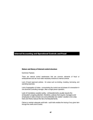 Internal Accounting and Operational Controls and Fraud




       Nature and theory of Internal control structure

       Common Factors

       There are internal control weaknesses that are common elements of fraud or
       embezzlement and we must make necessary revisions to internal controls:

       Lack of board approved policies - for areas such as lending, investing, borrowing, and
       operating expenses;

       Lack of segregation of duties - concentrating the control over all phases of a transaction in
       one dominant controlling manager, often a single person operation;

       Lack of mandatory vacation policy - embezzlements usually require the
       embezzler's ongoing attention; therefore, policies that require managers and
       employees to take at least one and preferably two weeks' vacation (not a day
       here and there) reduce the risk of embezzlements;

       Failure to maintain adequate audit trails - audit trails enables the tracing of any given item
       through the credit union's books;




                                                    47
 
