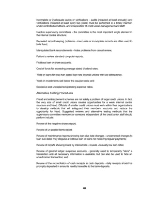 Incomplete or inadequate audits or verifications - audits (required at least annually) and
verifications (required at least every two years) must be performed in a timely manner,
under controlled conditions, and independent of credit union management and staff;

Inactive supervisory committees - the committee is the most important single element in
the internal control structure;

Repeated record keeping problems - inaccurate or incomplete records are often used to
hide fraud;

Manipulated bank reconcilements - hides problems from casual review;

Failure to review standard computer reports;

Fictitious loan or share accounts;

Cost of funds far exceeding average stated dividend rates;

Yield on loans far less than stated loan rate in credit unions with low delinquency;

Yield on investments well below the coupon rates; and

Excessive and unexplained operating expense ratios.

Alternative Testing Procedures

Fraud and embezzlement schemes are not solely a problem of larger credit unions. In fact,
the very size of small credit unions creates opportunities for a weak internal control
structure and fraud. Officials of smaller credit unions must work within their organizations
to develop methods that will safeguard their members' accounts and reduce the
opportunity for fraud. Suggested reviews and alternative testing methods that the
supervisory committee members or someone independent of the credit union staff should
perform include:

Review of the negative shares report;

Review of un-posted items report;

Review of maintenance reports showing loan due date changes - unwarranted changes to
loan due dates may disguise a fictitious loan or loans not receiving regular payments;

Review of reports showing loans by interest rate - reveals unusually low loan rates;

Review of general ledger suspense accounts - generally used to temporarily "store" a
transaction until all necessary information is available, but can also be used to hide an
unauthorized transaction; and

Review of the reconciliation of cash receipts to cash deposits - daily receipts should be
promptly deposited in amounts readily traceable to the bank deposits.




                                             48
 