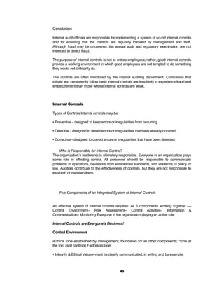 Conclusion

Internal audit officials are responsible for implementing a system of sound internal controls
and for ensuring that the controls are regularly followed by management and staff.
Although fraud may be uncovered, the annual audit and regulatory examination are not
intended to detect fraud.

The purpose of internal controls is not to entrap employees; rather, good internal controls
provide a working environment in which good employees are not tempted to do something
they would not ordinarily do.

The controls are often monitored by the internal auditing department. Companies that
initiate and consistently follow basic internal controls are less likely to experience fraud and
embezzlement than those whose internal controls are weak.



Internal Controls

Types of Controls Internal controls may be:

• Preventive - designed to keep errors or irregularities from occurring

• Detective - designed to detect errors or irregularities that have already occurred.

• Corrective - designed to correct errors or irregularities that have been detected.


    Who is Responsible for Internal Control?
The organization’s leadership is ultimately responsible. Everyone in an organization plays
some role in effecting control. All personnel should be responsible to communicate
problems in operations, deviations from established standards, and violations of policy or
law. Auditors contribute to the effectiveness of controls, but they are not responsible to
establish or maintain them.




    Five Components of an Integrated System of Internal Controls


An effective system of internal controls requires: All 5 components working together ––
Control Environment– Risk Assessment– Control Activities– Information &
Communication– Monitoring Everyone in the organization playing an active role.

Internal Controls are Everyone’s Business!

Control Environment

•Ethical tone established by management; foundation for all other components; “tone at
the top” (soft controls) Factors include:

• Integrity & Ethical Values–must be clearly communicated, in writing and by example.



                                              49
 