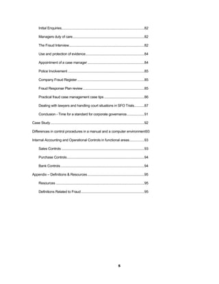 Initial Enquiries.........................................................................................82

      Managers duty of care .............................................................................82

      The Fraud Interview.................................................................................82

      Use and protection of evidence ...............................................................84

      Appointment of a case manager .............................................................84

      Police Involvement ..................................................................................85

      Company Fraud Register ........................................................................85

      Fraud Response Plan review ..................................................................85

      Practical fraud case management case tips ...........................................86

      Dealing with lawyers and handling court situations in SFO Trials...........87

      Conclusion - Time for a standard for corporate governance...................91

Case Study .....................................................................................................92

Differences in control procedures in a manual and a computer environment93

Internal Accounting and Operational Controls in functional areas................93

      Sales Controls .........................................................................................93

      Purchase Controls ...................................................................................94

      Bank Controls ..........................................................................................94

Appendix – Definitions & Resources .............................................................95

      Resources ...............................................................................................95

      Definitions Related to Fraud ....................................................................95




                                                                                    5
 