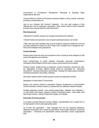 •Commitment to Competence•             Management        Philosophy    &    Operating    Style•
Organizational Structure

•Human Resource Policies & Procedures–practices related to hiring, training, evaluation,
promoting, compensating, etc.

How do you Evaluate Soft Controls? Subjective - the only valid measure of their
effectiveness may be employees’ perceptions. Most modern internal control evaluation
practices have a strong element of self-assessment,

Risk Assessment

• Mechanism to identify, analyze and manage risks faced by the institution.

• Internal Factors-new personnel, new computer systems/processes, low morale.

• After risks have been identified, they must be analyzed -assess the likelihood of the risk
occurring; estimate the impact of a risk if it does occur; consider how to manage the risk. •
We cannot anticipate every potential risk

Control Activities

Policies (what should be done) and procedures (how it should be done) designed to help
ensure that objectives are achieved.

(Hard controls)Types of control activities: Transaction Approvals, Authorizations,
Verifications Reconciliations Performance reviews, benchmarking, trend analysis.

Physical controls -restrict access to equipment, conduct inventories, secure/count cash,
etc. Segregation of Duties- different people should be responsible for:– authorizing
transactions– recording transactions (accounting)– handling the related assets (custody)–
monitoring transactions (reconciling, verifying).

Information Systems (Soft Controls)–general controls and application controls.

Segregation of duties within IT environment.

Backup and recovery policies & procedures Program development & documentation
controls Hardware / access controls (i.e. passwords) Virus detection software Firewalls

Activities Application controls: Input controls (authorization, validation, error notification –
i.e. field checks, limit checks, sequence checks) Processing controls – batch totals, audit
trails Output controls – listing of master file changes, error listings

Information & Communication

To be able to provide data that accurate, detailed, understandable and in usable form to
the right people in time to allow appropriate action.

Up & down the organization – clear messages from the top regarding philosophy,
objectives and policies, and a means for personnel to communicate upstream.• Across the
organization – individuals and departments sharing information across organizational
lines.


                                              50
 