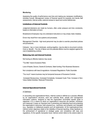 Monitoring

Assessing the quality of performance over time and making any necessary modifications.
Activities include: Management review of financial reports for propriety and trends..Self
assessments, internal audits, external reviews to report and correct deficiencies

Limitations of Internal Controls

Judgement-decisions are made by humans, often under pressure and time constraints,
based on information at hand.

Breakdowns-Employees may not understand instructions or may simply make mistakes.

Errors may result from new systems and processes.

Management Override - high level personnel may be able to override prescribed policies
and procedures.

Collusion - two or more individuals, working together, may be able to circumvent controls.
Cost vs. Benefit - The risk of failure and the potential effects must be weighed against the
cost of establishing controls.

Balancing risk and Internal Controls

Not having an effective balance may cause:

“Too little” means Excessive Risks

Loss of Assets, Donors, Grants & Contracts, State funding- Poor Business Decisions-

Non compliance with laws & regulations- Increased Regulations- Public Scandals

“Too much” means business may be hampered because of Excessive Controls

Increased Bureaucracy- Increased Complexity- Increased Cycle Time- Increase in Non-
Value Added Activities- Reduced Productivity



Internal Operational Controls

A Definition

In accounting and organizational theory, Internal control is defined as a process effected
by an organization's structure, work and authority flows, people and management
information systems, designed to help the organization accomplish specific goals or
objectives. It is a means by which an organization's resources are directed, monitored,
and measured. It plays an important role in preventing and detecting fraud and protecting
the organization's resources, both physical (e.g., machinery and property) and intangible
(e.g., reputation or intellectual property such as trademarks). At the organizational level,
internal control objectives relate to the reliability of financial reporting, timely feedback on
the achievement of operational or strategic goals, and compliance with laws and
regulations. At the specific transaction level, internal control refers to the actions taken to


                                              51
 