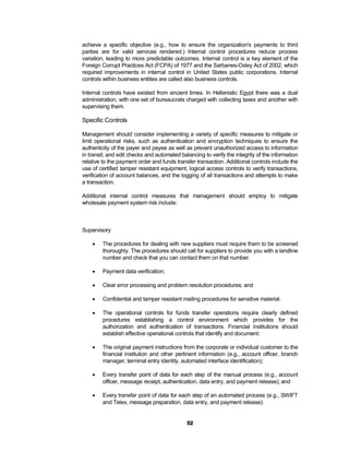 achieve a specific objective (e.g., how to ensure the organization's payments to third
parties are for valid services rendered.) Internal control procedures reduce process
variation, leading to more predictable outcomes. Internal control is a key element of the
Foreign Corrupt Practices Act (FCPA) of 1977 and the Sarbanes-Oxley Act of 2002, which
required improvements in internal control in United States public corporations. Internal
controls within business entities are called also business controls.

Internal controls have existed from ancient times. In Hellenistic Egypt there was a dual
administration, with one set of bureaucrats charged with collecting taxes and another with
supervising them.

Specific Controls

Management should consider implementing a variety of specific measures to mitigate or
limit operational risks, such as authentication and encryption techniques to ensure the
authenticity of the payer and payee as well as prevent unauthorized access to information
in transit; and edit checks and automated balancing to verify the integrity of the information
relative to the payment order and funds transfer transaction. Additional controls include the
use of certified tamper resistant equipment, logical access controls to verify transactions,
verification of account balances, and the logging of all transactions and attempts to make
a transaction.

Additional internal control measures that management should employ to mitigate
wholesale payment system risk include:



Supervisory

       The procedures for dealing with new suppliers must require them to be screened
        thoroughly. The procedures should call for suppliers to provide you with a landline
        number and check that you can contact them on that number.

       Payment data verification;

       Clear error processing and problem resolution procedures; and

       Confidential and tamper resistant mailing procedures for sensitive material.

       The operational controls for funds transfer operations require clearly defined
        procedures establishing a control environment which provides for the
        authorization and authentication of transactions. Financial institutions should
        establish effective operational controls that identify and document:

       The original payment instructions from the corporate or individual customer to the
        financial institution and other pertinent information (e.g., account officer, branch
        manager, terminal entry identity, automated interface identification);

       Every transfer point of data for each step of the manual process (e.g., account
        officer, message receipt, authentication, data entry, and payment release); and

       Every transfer point of data for each step of an automated process (e.g., SWIFT
        and Telex, message preparation, data entry, and payment release).


                                             52
 