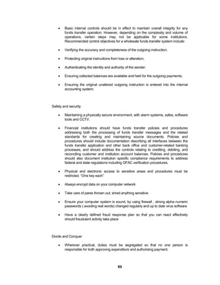    Basic internal controls should be in effect to maintain overall integrity for any
        funds transfer operation. However, depending on the complexity and volume of
        operations, certain steps may not be applicable for some institutions.
        Recommended control objectives for a wholesale funds transfer system include:

       Verifying the accuracy and completeness of the outgoing instruction;

       Protecting original instructions from loss or alteration;

       Authenticating the identity and authority of the sender;

       Ensuring collected balances are available and held for the outgoing payments;

       Ensuring the original unaltered outgoing instruction is entered into the internal
        accounting system;



Safety and security

       Maintaining a physically secure environment, with alarm systems, safes, software
        tools and CCTV.

       Financial institutions should have funds transfer policies and procedures
        addressing both the processing of funds transfer messages and the related
        standards for creating and maintaining source documents. Policies and
        procedures should include documentation describing all interfaces between the
        funds transfer application and other back office and customer-related banking
        processes, and should address the controls relating to crediting, debiting, and
        reconciling customer and institution account balances. Policies and procedures
        should also document institution specific compliance requirements to address
        federal and state regulations including OFAC verification procedures.

       Physical and electronic access to sensitive areas and procedures must be
        restricted. “One key each”

       Always encrypt data on your computer network

       Take care of pares thrown out; shred anything sensitive

       Ensure your computer system is sound, by using firewall , strong alpha numeric
        passwords ( avoiding real words) changed regularly and up to date virus software

       Have a clearly defined fraud response plan so that you can react effectively
        should fraudulent activity take place



Divide and Conquer

       Wherever practical, duties must be segregated so that no one person is
        responsible for both approving expenditure and authorising payment.



                                             53
 