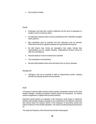     Dual custody of assets;




People

        Employees must take their vacation entitlement and the work of employees on
         vacation must be covered by others.

        All employees' expense claims must be authorised by their immediate managers
         before payment.

        New employees must be screened and their references must be checked.
         Performance should be regularly appraised and appropriate training given.

        All staff should have formal job descriptions that clearly indicate their
         responsibilities and are updated regularly. Organisational structure should be
         clear and unambiguous.

        Sickness absence must be monitored and controlled.

        Train employees to avoid phishing

        Set strict staff guidelines about what information they can give to strangers



Management

         Managers must set an example to staff by implementing controls, checking
         security and querying decisions and procedures.




Audit

A Company’s internal auditors should conduct periodic independent reviews of the funds
transfer operation, including all pertinent internal policies and procedures. An external
audit can supplement or replace internal audit procedures.

Examiners should perform an evaluation of the Company's audit function to determine
whether audit activities related to operations are comprehensive and effective. Examiners
also should review the auditor's opinion of the adequacy of accounting records and
internal controls for funds transfer operations. The review of audit procedures should focus
on:

The scope and frequency of the internal funds transfer audit program;


                                             54
 