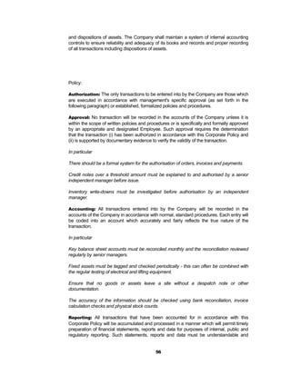 and dispositions of assets. The Company shall maintain a system of internal accounting
controls to ensure reliability and adequacy of its books and records and proper recording
of all transactions including dispositions of assets.




Policy:

Authorization: The only transactions to be entered into by the Company are those which
are executed in accordance with management's specific approval (as set forth in the
following paragraph) or established, formalized policies and procedures.

Approval: No transaction will be recorded in the accounts of the Company unless it is
within the scope of written policies and procedures or is specifically and formally approved
by an appropriate and designated Employee. Such approval requires the determination
that the transaction (i) has been authorized in accordance with this Corporate Policy and
(ii) is supported by documentary evidence to verify the validity of the transaction.

In particular

There should be a formal system for the authorisation of orders, invoices and payments

Credit notes over a threshold amount must be explained to and authorised by a senior
independent manager before issue.

Inventory write-downs must be investigated before authorisation by an independent
manager.

Accounting: All transactions entered into by the Company will be recorded in the
accounts of the Company in accordance with normal, standard procedures. Each entry will
be coded into an account which accurately and fairly reflects the true nature of the
transaction.

In particular

Key balance sheet accounts must be reconciled monthly and the reconciliation reviewed
regularly by senior managers.

Fixed assets must be tagged and checked periodically - this can often be combined with
the regular testing of electrical and lifting equipment.

Ensure that no goods or assets leave a site without a despatch note or other
documentation.

The accuracy of the information should be checked using bank reconciliation, invoice
calculation checks and physical stock counts.

Reporting: All transactions that have been accounted for in accordance with this
Corporate Policy will be accumulated and processed in a manner which will permit timely
preparation of financial statements, reports and data for purposes of internal, public and
regulatory reporting. Such statements, reports and data must be understandable and


                                            56
 