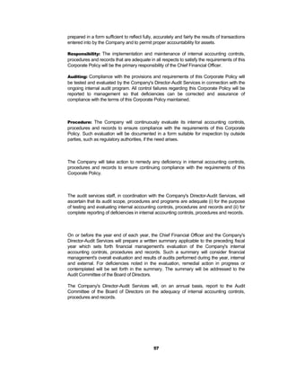 prepared in a form sufficient to reflect fully, accurately and fairly the results of transactions
entered into by the Company and to permit proper accountability for assets.

Responsibility: The implementation and maintenance of internal accounting controls,
procedures and records that are adequate in all respects to satisfy the requirements of this
Corporate Policy will be the primary responsibility of the Chief Financial Officer.

Auditing: Compliance with the provisions and requirements of this Corporate Policy will
be tested and evaluated by the Company's Director-Audit Services in connection with the
ongoing internal audit program. All control failures regarding this Corporate Policy will be
reported to management so that deficiencies can be corrected and assurance of
compliance with the terms of this Corporate Policy maintained.



Procedure: The Company will continuously evaluate its internal accounting controls,
procedures and records to ensure compliance with the requirements of this Corporate
Policy. Such evaluation will be documented in a form suitable for inspection by outside
parties, such as regulatory authorities, if the need arises.



The Company will take action to remedy any deficiency in internal accounting controls,
procedures and records to ensure continuing compliance with the requirements of this
Corporate Policy.



The audit services staff, in coordination with the Company's Director-Audit Services, will
ascertain that its audit scope, procedures and programs are adequate (i) for the purpose
of testing and evaluating internal accounting controls, procedures and records and (ii) for
complete reporting of deficiencies in internal accounting controls, procedures and records.



On or before the year end of each year, the Chief Financial Officer and the Company's
Director-Audit Services will prepare a written summary applicable to the preceding fiscal
year which sets forth financial management's evaluation of the Company's internal
accounting controls, procedures and records. Such a summary will consider financial
management's overall evaluation and results of audits performed during the year, internal
and external. For deficiencies noted in the evaluation, remedial action in progress or
contemplated will be set forth in the summary. The summary will be addressed to the
Audit Committee of the Board of Directors.

The Company's Director-Audit Services will, on an annual basis, report to the Audit
Committee of the Board of Directors on the adequacy of internal accounting controls,
procedures and records.




                                               57
 