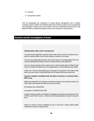 10. Accident.

            11. Access/exit controls.



        This list emphasises the importance of having strong management and a healthy
        corporate culture to detect and therefore deter fraud. Physical controls such as passwords
        and access/exit controls come at the bottom of the list in detecting fraud but have a big
        deterrent effect on potential fraudsters and are very important in reducing fraud.




Controls and the investigation of fraud




           Putting white collar crime in perspective

           The world's financial capital leaks money like a fishnet. When the flow of cash is not measured in lorry-
           loads but in electronic trillions, you don't need a disguise; an inside job is much easier.

           Three such men pleaded guilty last week to a form of bank robbery. The so-called Natwest Three were
           accused of defrauding their employer of some $7m while working with a client called Enron.

           One view is that the guilty plea marks a welcome end to a rather shameful episode in British financial
           history: the complicity of employees of one of our biggest banks in a record-breaking corporate collapse.

           Another view is that the Three pleaded guilty only because the consequence if their defence failed
           before a jury was so horrific: 30 years behind bars in the US instead of three served nearer home.

           Lawyers, hospital consultants join the black economy as recession bites,
           MPs to say

           Middle class professionals such as lawyers and hospital consultants are among millions working in the
           “black market” as the recession bites, MPs are set to warn next week.

           By Christopher Hope, Whitehall Editor

           Last Updated: 10:13PM GMT 05 Dec 2008

           Hospital consultants, barristers and footballers have allegedly joined gardeners and hairdressers in the
           £6.1billion a year "hidden" economy - but chances of them being prosecuted are virtually nil, a report will
           show.



           Evasion can range from casual moonlighting and cash in hand work to claiming welfare benefits
           fraudulently, tax evasion and organised crime.



                                                              59
 
