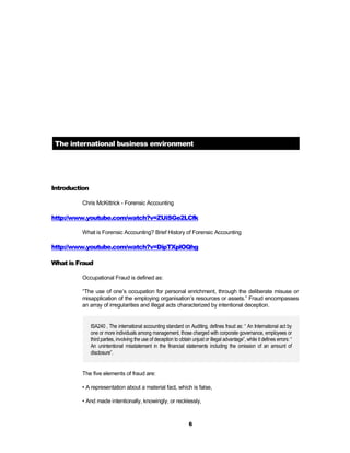 The international business environment




Introduction

         Chris McKittrick - Forensic Accounting

http://www.youtube.com/watch?v=ZUiSGe2LCfk

         What is Forensic Accounting? Brief History of Forensic Accounting

http://www.youtube.com/watch?v=DipTXplOQhg

What is Fraud

         Occupational Fraud is defined as:

         “The use of one’s occupation for personal enrichment, through the deliberate misuse or
         misapplication of the employing organisation’s resources or assets.” Fraud encompasses
         an array of irregularities and illegal acts characterized by intentional deception.


               ISA240 , The international accounting standard on Auditing, defines fraud as: “ An International act by
               one or more individuals among management, those charged with corporate governance, employees or
               third parties, involving the use of deception to obtain unjust or illegal advantage”, while it defines errors: “
               An unintentional misstatement in the financial statements including the omission of an amount of
               disclosure”.


         The five elements of fraud are:

         • A representation about a material fact, which is false,

         • And made intentionally, knowingly, or recklessly,



                                                                     6
 
