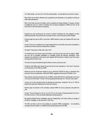 Two million people - just over one in 20 of the adult population - are estimated to be involved in evasion.

Most of them are small time offenders such as gardeners and hairdressers, but a significant minority are
white collar professionals.

MPs on the Public Accounts Committee, which is publishing its findings officially on Tuesday, are likely
to highlight the case of a number of barristers who are being investigated by HMRC but have not yet
been found to have been guilty of wrongdoing.



Inspectors are also examining the tax records of medical consultants who have allegedly not been
declaring thousands of pounds they earn as private income, on top of their jobs at NHS hospitals.

Pressed earlier this year by MPs to name them, HMRC declined. Labour Ian Davidson MP said it was
"unfair".

He said: "If one of my constituents was caught stealing £5 from a post office, they would undoubtedly be
prosecuted and there would be consequences of publicity."

He added: "It does seem a trifle unfair, does it not?"

The HM Revenue and Customs spends £41million a year trying to track down the tax dodgers. HMRC
has even set up specialist investigators to investigate groups like television entertainers. Other
inspectors are employed to check luxury yacht registers with local harbour masters to see if the owners
are paying their fair share of tax.

The amount of cash channelled through the hidden economy is also set to rise.

A National Audit Office report earlier this year found that it had increased by 13 per cent in real terms
over three years to £145 million by 2006/7.

Earlier this year the Government agreed to pay an informant £100,000 for data on individuals' bank
accounts in low-tax Liechtenstein, a deal which HMRC suggested would recoup £100million in tax.

Dave Hartnett, permanent secretary for tax at HMRC, told the MPs that the Liechstenstein source was
"a rich source of information". He said: "We are ploughing that field right now. There are many others."

Just two out of every thousand which are detected are prosecuted, compared to 60 out of 1,000 for
benefit fraud cases at the Department for Work and Pensions.

Edward Leigh, the chairman of the committee, criticised HMRC for its low prosecution rate earlier this
year.

He said: “Two per thousand is very low, is it not? This is a tiny chance of being prosecuted if you are in
the hidden economy. These are people deliberately evading paying tax.”

Mr Hartnett admitted that the investigation rate was "disappointing", with cases costing an average of
£30,000 to investigate, to claw back just £11,000 of tax.

The MPs are likely to call for more publicity for successful HMRC investigations - one advertising
campaign last year resulted in an additional 8,000 people paying back £38 million.




                                                    60
 