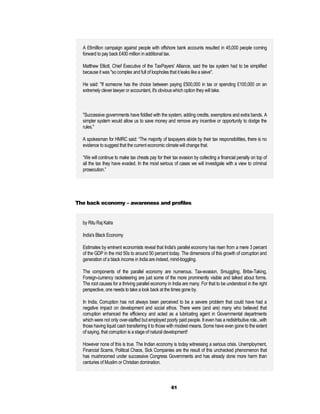 A £6million campaign against people with offshore bank accounts resulted in 45,000 people coming
  forward to pay back £400 million in additional tax.

  Matthew Elliott, Chief Executive of the TaxPayers' Alliance, said the tax system had to be simplified
  because it was "so complex and full of loopholes that it leaks like a sieve".

  He said: "If someone has the choice between paying £500,000 in tax or spending £100,000 on an
  extremely clever lawyer or accountant, it's obvious which option they will take.



  "Successive governments have fiddled with the system, adding credits, exemptions and extra bands. A
  simpler system would allow us to save money and remove any incentive or opportunity to dodge the
  rules."

  A spokesman for HMRC said: “The majority of taxpayers abide by their tax responsibilities, there is no
  evidence to suggest that the current economic climate will change that.

  “We will continue to make tax cheats pay for their tax evasion by collecting a financial penalty on top of
  all the tax they have evaded. In the most serious of cases we will investigate with a view to criminal
  prosecution.”




The back economy – awareness and profiles


  by Ritu Raj Kalra

  India's Black Economy

  Estimates by eminent economists reveal that India's parallel economy has risen from a mere 3 percent
  of the GDP in the mid 50s to around 50 percent today. The dimensions of this growth of corruption and
  generation of a black income in India are indeed, mind-boggling.

  The components of the parallel economy are numerous. Tax-evasion, Smuggling, Bribe-Taking,
  Foreign-currency racketeering are just some of the more prominently visible and talked about forms.
  The root causes for a thriving parallel economy in India are many. For that to be understood in the right
  perspective, one needs to take a look back at the times gone by.

  In India, Corruption has not always been perceived to be a severe problem that could have had a
  negative impact on development and social ethos. There were (and are) many who believed that
  corruption enhanced the efficiency and acted as a lubricating agent in Governmental departments
  which were not only over-staffed but employed poorly paid people. It even has a redistributive role...with
  those having liquid cash transferring it to those with modest means. Some have even gone to the extent
  of saying, that corruption is a stage of natural development!

  However none of this is true. The Indian economy is today witnessing a serious crisis. Unemployment,
  Financial Scams, Political Chaos, Sick Companies are the result of this unchecked phenomenon that
  has mushroomed under successive Congress Governments and has already done more harm than
  centuries of Muslim or Christian domination.



                                                    61
 