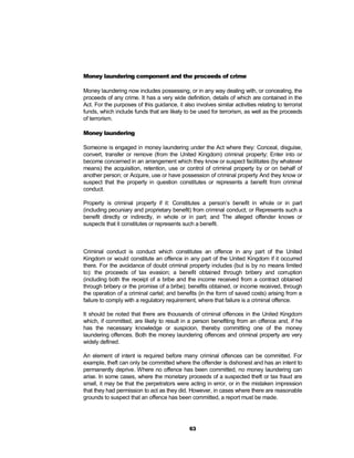 Money laundering component and the proceeds of crime

Money laundering now includes possessing, or in any way dealing with, or concealing, the
proceeds of any crime. It has a very wide definition, details of which are contained in the
Act. For the purposes of this guidance, it also involves similar activities relating to terrorist
funds, which include funds that are likely to be used for terrorism, as well as the proceeds
of terrorism.

Money laundering

Someone is engaged in money laundering under the Act where they: Conceal, disguise,
convert, transfer or remove (from the United Kingdom) criminal property; Enter into or
become concerned in an arrangement which they know or suspect facilitates (by whatever
means) the acquisition, retention, use or control of criminal property by or on behalf of
another person; or Acquire, use or have possession of criminal property And they know or
suspect that the property in question constitutes or represents a benefit from criminal
conduct.

Property is criminal property if it: Constitutes a person’s benefit in whole or in part
(including pecuniary and proprietary benefit) from criminal conduct; or Represents such a
benefit directly or indirectly, in whole or in part; and The alleged offender knows or
suspects that it constitutes or represents such a benefit.



Criminal conduct is conduct which constitutes an offence in any part of the United
Kingdom or would constitute an offence in any part of the United Kingdom if it occurred
there. For the avoidance of doubt criminal property includes (but is by no means limited
to): the proceeds of tax evasion; a benefit obtained through bribery and corruption
(including both the receipt of a bribe and the income received from a contract obtained
through bribery or the promise of a bribe); benefits obtained, or income received, through
the operation of a criminal cartel; and benefits (in the form of saved costs) arising from a
failure to comply with a regulatory requirement, where that failure is a criminal offence.

It should be noted that there are thousands of criminal offences in the United Kingdom
which, if committed, are likely to result in a person benefiting from an offence and, if he
has the necessary knowledge or suspicion, thereby committing one of the money
laundering offences. Both the money laundering offences and criminal property are very
widely defined.

An element of intent is required before many criminal offences can be committed. For
example, theft can only be committed where the offender is dishonest and has an intent to
permanently deprive. Where no offence has been committed, no money laundering can
arise. In some cases, where the monetary proceeds of a suspected theft or tax fraud are
small, it may be that the perpetrators were acting in error, or in the mistaken impression
that they had permission to act as they did. However, in cases where there are reasonable
grounds to suspect that an offence has been committed, a report must be made.




                                               63
 