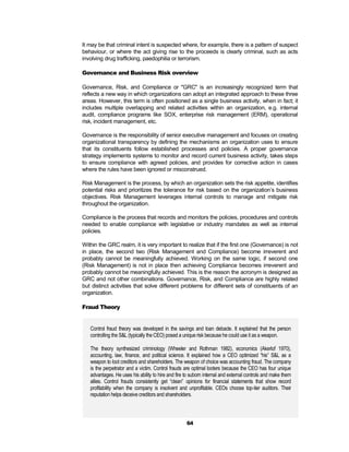 It may be that criminal intent is suspected where, for example, there is a pattern of suspect
behaviour, or where the act giving rise to the proceeds is clearly criminal, such as acts
involving drug trafficking, paedophilia or terrorism.

Governance and Business Risk overview

Governance, Risk, and Compliance or "GRC" is an increasingly recognized term that
reflects a new way in which organizations can adopt an integrated approach to these three
areas. However, this term is often positioned as a single business activity, when in fact; it
includes multiple overlapping and related activities within an organization, e.g. internal
audit, compliance programs like SOX, enterprise risk management (ERM), operational
risk, incident management, etc.

Governance is the responsibility of senior executive management and focuses on creating
organizational transparency by defining the mechanisms an organization uses to ensure
that its constituents follow established processes and policies. A proper governance
strategy implements systems to monitor and record current business activity, takes steps
to ensure compliance with agreed policies, and provides for corrective action in cases
where the rules have been ignored or misconstrued.

Risk Management is the process, by which an organization sets the risk appetite, identifies
potential risks and prioritizes the tolerance for risk based on the organization’s business
objectives. Risk Management leverages internal controls to manage and mitigate risk
throughout the organization.

Compliance is the process that records and monitors the policies, procedures and controls
needed to enable compliance with legislative or industry mandates as well as internal
policies.

Within the GRC realm, it is very important to realize that if the first one (Governance) is not
in place, the second two (Risk Management and Compliance) become irreverent and
probably cannot be meaningfully achieved. Working on the same logic, if second one
(Risk Management) is not in place then achieving Compliance becomes irreverent and
probably cannot be meaningfully achieved. This is the reason the acronym is designed as
GRC and not other combinations. Governance, Risk, and Compliance are highly related
but distinct activities that solve different problems for different sets of constituents of an
organization.

Fraud Theory


   Control fraud theory was developed in the savings and loan debacle. It explained that the person
   controlling the S&L (typically the CEO) posed a unique risk because he could use it as a weapon.

   The theory synthesized criminology (Wheeler and Rothman 1982), economics (Akerlof 1970),
   accounting, law, finance, and political science. It explained how a CEO optimized “his” S&L as a
   weapon to loot creditors and shareholders. The weapon of choice was accounting fraud. The company
   is the perpetrator and a victim. Control frauds are optimal looters because the CEO has four unique
   advantages. He uses his ability to hire and fire to suborn internal and external controls and make them
   allies. Control frauds consistently get “clean” opinions for financial statements that show record
   profitability when the company is insolvent and unprofitable. CEOs choose top-tier auditors. Their
   reputation helps deceive creditors and shareholders.




                                                    64
 