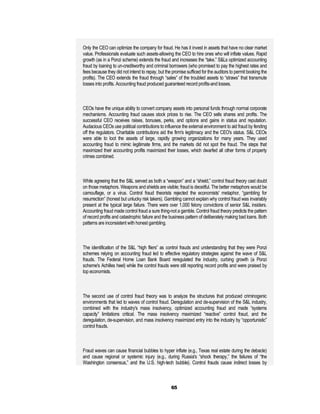 Only the CEO can optimize the company for fraud. He has it invest in assets that have no clear market
value. Professionals evaluate such assets-allowing the CEO to hire ones who will inflate values. Rapid
growth (as in a Ponzi scheme) extends the fraud and increases the “take.” S&Ls optimized accounting
fraud by loaning to un-creditworthy and criminal borrowers (who promised to pay the highest rates and
fees because they did not intend to repay, but the promise sufficed for the auditors to permit booking the
profits). The CEO extends the fraud through “sales” of the troubled assets to “straws” that transmute
losses into profits. Accounting fraud produced guaranteed record profits-and losses.



CEOs have the unique ability to convert company assets into personal funds through normal corporate
mechanisms. Accounting fraud causes stock prices to rise. The CEO sells shares and profits. The
successful CEO receives raises, bonuses, perks, and options and gains in status and reputation.
Audacious CEOs use political contributions to influence the external environment to aid fraud by fending
off the regulators. Charitable contributions aid the firm's legitimacy and the CEO's status. S&L CEOs
were able to loot the assets of large, rapidly growing organizations for many years. They used
accounting fraud to mimic legitimate firms, and the markets did not spot the fraud. The steps that
maximized their accounting profits maximized their losses, which dwarfed all other forms of property
crimes combined.



While agreeing that the S&L served as both a “weapon” and a “shield,” control fraud theory cast doubt
on those metaphors. Weapons and shields are visible; fraud is deceitful. The better metaphors would be
camouflage, or a virus. Control fraud theorists rejected the economists' metaphor, “gambling for
resurrection” (honest but unlucky risk takers). Gambling cannot explain why control fraud was invariably
present at the typical large failure. There were over 1,000 felony convictions of senior S&L insiders.
Accounting fraud made control fraud a sure thing-not a gamble. Control fraud theory predicts the pattern
of record profits and catastrophic failure and the business pattern of deliberately making bad loans. Both
patterns are inconsistent with honest gambling.



The identification of the S&L “high fliers” as control frauds and understanding that they were Ponzi
schemes relying on accounting fraud led to effective regulatory strategies against the wave of S&L
frauds. The Federal Home Loan Bank Board reregulated the industry, curbing growth (a Ponzi
scheme's Achilles heel) while the control frauds were still reporting record profits and were praised by
top economists.



The second use of control fraud theory was to analyze the structures that produced criminogenic
environments that led to waves of control fraud. Deregulation and de-supervision of the S&L industry,
combined with the industry's mass insolvency, optimized accounting fraud and made “systems
capacity” limitations critical. The mass insolvency maximized “reactive” control fraud, and the
deregulation, de-supervision, and mass insolvency maximized entry into the industry by “opportunistic”
control frauds.



Fraud waves can cause financial bubbles to hyper inflate (e.g., Texas real estate during the debacle)
and cause regional or systemic injury (e.g., during Russia's “shock therapy,” the failures of “the
Washington consensus,” and the U.S. high-tech bubble). Control frauds cause indirect losses by



                                                  65
 