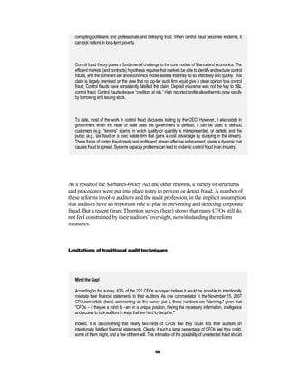 corrupting politicians and professionals and betraying trust. When control fraud becomes endemic, it
   can lock nations in long-term poverty.



   Control fraud theory poses a fundamental challenge to the core models of finance and economics. The
   efficient markets (and contracts) hypothesis requires that markets be able to identify and exclude control
   frauds, and the dominant law and economics model asserts that they do so effectively and quickly. This
   claim is largely premised on the view that no top-tier audit firm would give a clean opinion to a control
   fraud. Control frauds have consistently falsified this claim. Deposit insurance was not the key to S&L
   control fraud. Control frauds deceive “creditors at risk.” High reported profits allow them to grow rapidly
   by borrowing and issuing stock.



   To date, most of the work in control fraud discusses looting by the CEO. However, it also exists in
   government when the head of state uses the government to defraud. It can be used to defraud
   customers (e.g., “lemons” scams, in which quality or quantity is misrepresented, or cartels) and the
   public (e.g., tax fraud or a toxic waste firm that gains a cost advantage by dumping in the stream).
   These forms of control fraud create real profits and, absent effective enforcement, create a dynamic that
   causes fraud to spread. Systems capacity problems can lead to endemic control fraud in an industry.




As a result of the Sarbanes-Oxley Act and other reforms, a variety of structures
and procedures were put into place to try to prevent or detect fraud. A number of
these reforms involve auditors and the audit profession, in the implicit assumption
that auditors have an important role to play in preventing and detecting corporate
fraud. But a recent Grant Thornton survey (here) shows that many CFOs still do
not feel constrained by their auditors’ oversight, notwithstanding the reform
measures.



Limitations of traditional audit techniques




   Mind the Gap!

   According to the survey, 62% of the 221 CFOs surveyed believe it would be possible to intentionally
   misstate their financial statements to their auditors. As one commentator in the November 15, 2007
   CFO.com article (here) commenting on the survey put it, these numbers are "alarming," given that
   "CFOs – if they’ve a mind to –are in a unique position, having the necessary information, intelligence
   and access to trick auditors in ways that are hard to decipher."

   Indeed, it is disconcerting that nearly two-thirds of CFOs feel they could fool their auditors on
   intentionally falsified financial statements. Clearly, if such a large percentage of CFOs feel they could,
   some of them might, and a few of them will. This intimation of the possibility of undetected fraud should


                                                      66
 