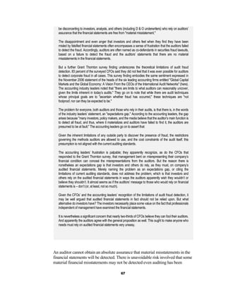 be disconcerting to investors, analysts, and others (including D & O underwriters) who rely on auditors’
   assurance that the financial statements are free from "material misstatement."

   The disappointment and even anger that investors and others feel when they find they have been
   misled by falsified financial statements often encompasses a sense of frustration that the auditors failed
   to detect the fraud. Accordingly, auditors are often named as co-defendants in securities fraud lawsuits,
   based on a failure to detect the fraud and the auditors’ statements that there are no material
   misstatements in the financial statements.

   But a further Grant Thornton survey finding underscores the theoretical limitations of audit fraud
   detection. 83 percent of the surveyed CFOs said they did not feel that it was even possible for auditors
   to detect corporate fraud in all cases. This survey finding embodies the same sentiment expressed in
   the November 2006 statement of the heads of the six leading accounting firms entitled "Global Capital
   Markets and the Global Economy: A Vision From the CEOs of the International Audit Networks" (here).
   The accounting industry leaders noted that "there are limits to what auditors can reasonably uncover,
   given the limits inherent in today’s audits." They go on to note that while there are audit techniques
   whose principal goals are to "ascertain whether fraud has occurred," these techniques are "not
   foolproof, nor can they be expected to be."

   The problem for everyone, both auditors and those who rely in their audits, is that there is, in the words
   of the industry leaders’ statement, an "expectations gap." According to the accounting leaders, the gap
   arises because "many investors, policy makers, and the media believe that the auditor’s main function is
   to detect all fraud, and thus, where it materializes and auditors have failed to find it, the auditors are
   presumed to be at fault." The accounting leaders go on to assert that:

   Given the inherent limitations of any outside party to discover the presence of fraud, the restrictions
   governing the methods auditors are allowed to use, and the cost constraints of the audit itself, this
   presumption is not aligned with the current auditing standards.

   The accounting leaders’ frustration is palpable; they apparently recognize, as do the CFOs that
   responded to the Grant Thornton survey, that management bent on misrepresenting their company’s
   financial condition can conceal the misrepresentations from the auditors. But the reason there is
   nonetheless an expectations gap is that investors and others do rely, as they must, on company’s
   audited financial statements. Merely naming the problem as an expectations gap, or citing the
   limitations of current auditing standards, does not address the problem, which is that investors and
   others rely on the audited financial statements in ways the auditors apparently wish they wouldn’t or
   believe they shouldn’t. It almost seems as if the auditors’ message to those who would rely on financial
   statements is – don’t (or, at least, not so much).

   Given the CFOs’ and the accounting leaders’ recognition of the limitations of audit fraud detection, it
   may be well argued that audited financial statements in fact should not be relied upon. But what
   alternative do investors have? The investors necessarily place some value on the fact that professionals
   independent of management have examined the financial statements.

   It is nevertheless a significant concern that nearly two-thirds of CFOs believe they can fool their auditors.
   And apparently the auditors agree with the general proposition as well. This ought to make anyone who
   needs must rely on audited financial statements very uneasy.




An auditor cannot obtain an absolute assurance that material misstatements in the
financial statements will be detected. There is unavoidable risk involved that some
material financial misstatements may not be detected even auditing has been

                                                       67
 