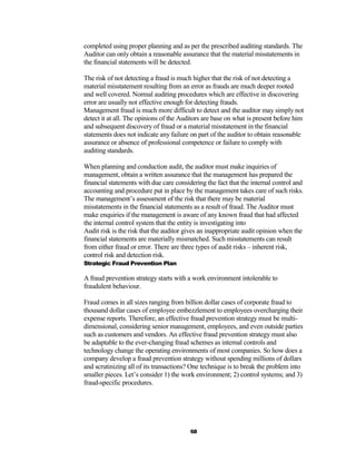 completed using proper planning and as per the prescribed auditing standards. The
Auditor can only obtain a reasonable assurance that the material misstatements in
the financial statements will be detected.

The risk of not detecting a fraud is much higher that the risk of not detecting a
material misstatement resulting from an error as frauds are much deeper rooted
and well covered. Normal auditing procedures which are effective in discovering
error are usually not effective enough for detecting frauds.
Management fraud is much more difficult to detect and the auditor may simply not
detect it at all. The opinions of the Auditors are base on what is present before him
and subsequent discovery of fraud or a material misstatement in the financial
statements does not indicate any failure on part of the auditor to obtain reasonable
assurance or absence of professional competence or failure to comply with
auditing standards.

When planning and conduction audit, the auditor must make inquiries of
management, obtain a written assurance that the management has prepared the
financial statements with due care considering the fact that the internal control and
accounting and procedure put in place by the management takes care of such risks.
The management’s assessment of the risk that there may be material
misstatements in the financial statements as a result of fraud. The Auditor must
make enquiries if the management is aware of any known fraud that had affected
the internal control system that the entity is investigating into
Audit risk is the risk that the auditor gives an inappropriate audit opinion when the
financial statements are materially mismatched. Such misstatements can result
from either fraud or error. There are three types of audit risks – inherent risk,
control risk and detection risk.
Strategic Fraud Prevention Plan

A fraud prevention strategy starts with a work environment intolerable to
fraudulent behaviour.

Fraud comes in all sizes ranging from billion dollar cases of corporate fraud to
thousand dollar cases of employee embezzlement to employees overcharging their
expense reports. Therefore, an effective fraud prevention strategy must be multi-
dimensional, considering senior management, employees, and even outside parties
such as customers and vendors. An effective fraud prevention strategy must also
be adaptable to the ever-changing fraud schemes as internal controls and
technology change the operating environments of most companies. So how does a
company develop a fraud prevention strategy without spending millions of dollars
and scrutinizing all of its transactions? One technique is to break the problem into
smaller pieces. Let’s consider 1) the work environment; 2) control systems; and 3)
fraud-specific procedures.




                                         68
 