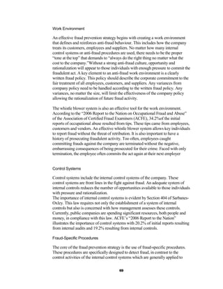 Work Environment

An effective fraud prevention strategy begins with creating a work environment
that defines and reinforces anti-fraud behaviour. This includes how the company
treats its customers, employees and suppliers. No matter how many internal
control systems or anti-fraud procedures are used, there needs to be the proper
“tone at the top” that demands to “always do the right thing no matter what the
cost to the company.”Without a strong anti-fraud culture, opportunity and
rationalization will appear to those individuals with enough pressure to commit the
fraudulent act. A key element to an anti-fraud work environment is a clearly
written fraud policy. This policy should describe the corporate commitment to the
fair treatment of all employees, customers, and suppliers. Any variances from
company policy need to be handled according to the written fraud policy. Any
variances, no matter the size, will limit the effectiveness of the company policy
allowing the rationalization of future fraud activity.

The whistle blower system is also an effective tool for the work environment.
According to the “2006 Report to the Nation on Occupational Fraud and Abuse”
of the Association of Certified Fraud Examiners (ACFE), 34.2%of the initial
reports of occupational abuse resulted from tips. These tips came from employees,
customers and vendors. An effective whistle blower system allows key individuals
to report fraud without the threat of retribution. It is also important to have a
history of prosecuting fraudulent activity. Too often, employees caught
committing frauds against the company are terminated without the negative,
embarrassing consequences of being prosecuted for their crime. Faced with only
termination, the employee often commits the act again at their next employer


Control Systems

Control systems include the internal control systems of the company. These
control systems are front lines in the fight against fraud. An adequate system of
internal controls reduces the number of opportunities available to those individuals
with pressure and rationalization.
The importance of internal control systems is evident by Section 404 of Sarbanes-
Oxley. This law requires not only the establishment of a system of internal
controls but also is concerned with how management assesses these controls.
Currently, public companies are spending significant resources, both people and
money, in compliance with this law. ACFE’s “2006 Report to the Nation”
illustrates the importance of control systems with 20.2% of initial reports resulting
from internal audits and 19.2% resulting from internal controls.

Fraud-Specific Procedures

The core of the fraud prevention strategy is the use of fraud-specific procedures.
These procedures are specifically designed to detect fraud, in contrast to the
control activities of the internal control systems which are generally applied to

                                         69
 