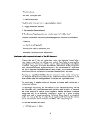 • Which is believed,

          • And acted upon by the victim,

          • To the victim’s damage.

          Fraud, like other crime, can best be explained by three factors:

          1) A supply of motivated offenders;

          2) The availability of suitable targets;

          3) The absence of capable guardians or a control system to “mind the store.”

          There are four elements that must be present for a person or employee to commit fraud:

          • Opportunity

          • Low chance of getting caught

          • Rationalization in the fraudsters mind, and

          • Justification that results from the rationalization.

Key issues which drove the frauds of the 21st Century

          Why didn’t you see it? There was fraud and you missed it. Conducting a “should of” after a
          fraud happens may show that red flags were present. If you had only recognized the
          warning signs, then that loss may not have occurred or been substantially reduced. Based
          on a recent survey by the Association of Certified Fraud Examiners (ACFE), occupational
          fraud substantially increases organizational costs. It is a myth that fraud is a big scheme
          that should have been uncovered sooner and easy to detect. Fraud starts small and just
          gets bigger and bigger, until something becomes noticeably different or unusual.

          According to a report from BDO Stoy Hayward companies’ trusted internal management
          and the people they do business with every day are behind hundreds of millions of pounds
          worth of losses every year. Management are robbing you bind says Simon Bevan.

          The combination of spiralling debts and desperate employees spells real danger for
          business warns Bevan.

          Fraud damages the economy. It is not victimless, but it is indiscriminate, hitting both rich
          and poor. Fraud is not just about share support operations: it has an impact on individuals
          and on the economy as a whole. Fraud involves no violence, and leaves no tangible
          visible scars, but it can be devastating in its effects. It is said that 16 people committed
          suicide as a result of losses incurred over the Barlow Clowes fraud. It is undoubtedly
          costly. The Head of the City of London Fraud Squad recently looked at the historical
          picture and discovered that the economic cost of fraud to the UK economy was

          ~in 1985 was estimated at £1 Billion

          ~by 1994 had reached £4 Billion



                                                           7
 