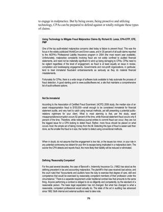 to engage in malpractice. But by being aware, being proactive and utilizing
technology, CPAs can be prepared to defend against or totally mitigate these types
of claims.


   Using Technology to Mitigate Fraud Malpractice Claims By Richard B. Lanza, CPA-CITP, CFE,
   PMP

   One of the top audit-related malpractice concerns cited today is failure to prevent fraud. This was the
   focus in the widely publicized WorldCom and Enron cases, and in 35 percent of all audit claims reported
   to the AICPA’s Professional Liability Insurance program in 2004 (the most recent year available).
   Unfortunately, malpractice complaints involving fraud are not solely confined to audited financial
   statements, and need not be materially significant to wind up being damaging to CPAs. CPAs need to
   be vigilant regardless of the level of engagement, as fraud is at least equally an issue in review,
   compilation and bookkeeping engagements. Governments and non-profit organizations, in particular,
   tend to treat immaterial fraudulent embarrassments as seriously as they do material financial
   misstatements.

   Fortunately for CPAs, there is a wide range of software tools available to help automate the process of
   fraud detection. A good starting point is www.auditsoftware.net, a site that maintains a comprehensive
   list of audit software options.



   Not So Immaterial

   According to the Association of Certified Fraud Examiners’ (ACFE) 2006 study, the median size of an
   asset misappropriation fraud is $150,000—small enough to be considered immaterial for financial
   statement audits, and very hard to catch using manual methods, yet still presenting a potential public-
   relations nightmare for your client. What is most alarming is that, per the study, asset
   misappropriations/corruption occurs 92 percent of the time, while financial statement fraud occurs only 8
   percent of the time. Therefore, while nefarious journal entries to commit fraud can occur, they are not
   the biggest issue for a CPA looking to detect fraud. Rather, more focus should be placed on what
   occurs most: the simple act of taking money from the till. Detecting this type of fraud is easier said than
   done, as the smaller the fraud is in size, the harder to detect using conventional methods.



   When in doubt, do not assume that the engagement is low risk, or the issues too minor, or your role in
   any potential controversy too distant for your firm to escape being implicated in a malpractice claim. The
   sooner the CPA detects and reports fraud, the more likely their liability will be reduced or eliminated.



   Defining ’Reasonably Competent’

   For the past several decades, the case of Bancroft v. Indemnity Insurance Co. (1962) has stood as the
   defining precedent in tax and accounting malpractice. The plaintiff in that case received bad advice, and
   the court ruled that “Accountants and auditors have the duty to exercise that degree of care, skill and
   competence that would be exercised by reasonably competent members of their profession under the
   circumstance.” There is a separate requirement under traditional contract law that amounts to the same
   thing. Anyone performing a contract is obliged to do so diligently and competently, by the standard of a
   reasonable person. The basic legal expectation has not changed. But what has changed is what a
   reasonable, competent professional would actually do. The state of the art in auditing has advanced
   since 1962. Both internal and external auditors need to take note.

                                                      71
 
