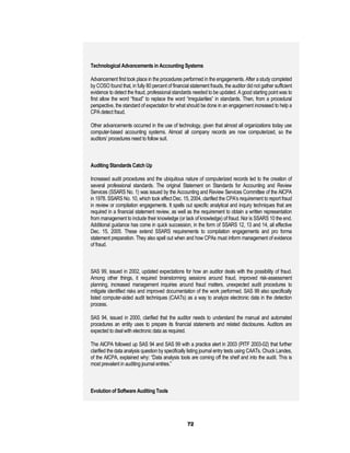 Technological Advancements in Accounting Systems

Advancement first took place in the procedures performed in the engagements. After a study completed
by COSO found that, in fully 80 percent of financial statement frauds, the auditor did not gather sufficient
evidence to detect the fraud, professional standards needed to be updated. A good starting point was to
first allow the word “fraud” to replace the word “irregularities” in standards. Then, from a procedural
perspective, the standard of expectation for what should be done in an engagement increased to help a
CPA detect fraud.

Other advancements occurred in the use of technology, given that almost all organizations today use
computer-based accounting systems. Almost all company records are now computerized, so the
auditors’ procedures need to follow suit.



Auditing Standards Catch Up

Increased audit procedures and the ubiquitous nature of computerized records led to the creation of
several professional standards. The original Statement on Standards for Accounting and Review
Services (SSARS No. 1) was issued by the Accounting and Review Services Committee of the AICPA
in 1978. SSARS No. 10, which took effect Dec. 15, 2004, clarified the CPA’s requirement to report fraud
in review or compilation engagements. It spells out specific analytical and inquiry techniques that are
required in a financial statement review, as well as the requirement to obtain a written representation
from management to include their knowledge (or lack of knowledge) of fraud. Nor is SSARS 10 the end.
Additional guidance has come in quick succession, in the form of SSARS 12, 13 and 14, all effective
Dec. 15, 2005. These extend SSARS requirements to compilation engagements and pro forma
statement preparation. They also spell out when and how CPAs must inform management of evidence
of fraud.



SAS 99, issued in 2002, updated expectations for how an auditor deals with the possibility of fraud.
Among other things, it required brainstorming sessions around fraud, improved risk-assessment
planning, increased management inquiries around fraud matters, unexpected audit procedures to
mitigate identified risks and improved documentation of the work performed. SAS 99 also specifically
listed computer-aided audit techniques (CAATs) as a way to analyze electronic data in the detection
process.

SAS 94, issued in 2000, clarified that the auditor needs to understand the manual and automated
procedures an entity uses to prepare its financial statements and related disclosures. Auditors are
expected to deal with electronic data as required.

The AICPA followed up SAS 94 and SAS 99 with a practice alert in 2003 (PITF 2003-02) that further
clarified the data analysis question by specifically listing journal entry tests using CAATs. Chuck Landes,
of the AICPA, explained why: “Data analysis tools are coming off the shelf and into the audit. This is
most prevalent in auditing journal entries.”



Evolution of Software Auditing Tools




                                                   72
 
