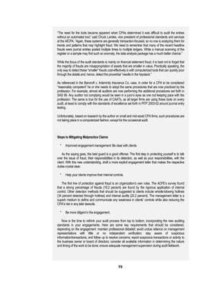 “The need for the tools became apparent when CPAs determined it was difficult to audit the entries
without an automated tool,” said Chuck Landes, vice president of professional standards and services
at the AICPA. “Again, these systems are generally transaction-focused, so no one is analyzing them for
trends and patterns that may highlight fraud. We need to remember that many of the recent headline
frauds were journal entries posted multiple times to multiple ledgers. While a manual scanning of the
register or a sample may find such an anomaly, the data analysis package has a much better chance.”

While the focus of the audit standards is mainly on financial statement fraud, it is best not to forget that
the majority of frauds are misappropriation of assets that are smaller in value. Practically speaking, the
only way to detect these “smaller” frauds cost-effectively is with computerized tools that can quickly pour
through the details and, hence, detect the proverbial “needle in the haystack.”

As referenced in the Bancroft v. Indemnity Insurance Co. case, in order for a CPA to be considered
“reasonably competent” he or she needs to adopt the same procedures that are now practiced by the
profession. For example, almost all auditors are now performing the additional procedures set forth in
SAS 99. Any auditor not complying would be seen in a juror’s eyes as one not keeping pace with the
profession. The same is true for the use of CAATs, as all larger firms are using these tools on every
audit, at least to comply with the standards of excellence set forth in PITF 2003-02 around journal entry
testing.

Unfortunately, based on research by the author on small and mid-sized CPA firms, such procedures are
not taking place in a computerized fashion, except for the occasional audit.



Steps to Mitigating Malpractice Claims

  *    Improved engagement management: Be clear with clients.

    As the saying goes, the best guard is a good offense. The first step in protecting yourself is to talk
over the issue of fraud, their responsibilities in its detection, as well as your responsibilities, with the
client. With this new understanding, draft a more explicit engagement letter that makes the respective
duties crystal clear.

  *    Help your clients improve their internal controls.

    The first line of protection against fraud is an organization’s own rules. The ACFE’s survey found
that a strong percentage of frauds (19.2 percent) are found by the rigorous application of internal
control. Other detection methods that should be suggested to clients include whistle-blowing hotlines
(34 percent detected through hotlines) and internal audits (20.2 percent). The management letter is a
superb medium to define and communicate any weakness in clients’ controls while also reducing the
CPA’s risk in any later lawsuits.

  *    Be more diligent in the engagement.

    Now is the time to rethink your audit process from top to bottom, incorporating the new auditing
standards in your engagements. Here are some key requirements that should be considered,
depending on the engagement: maintain professional disbelief; avoid undue reliance on management
representations with little or no independent verification; stay aware of suspicious
information/transactions, and follow up to resolve concerns; report suspicious transactions or activity to
the business owner or board of directors; consider all available information in determining the nature
and timing of the work to be done; ensure adequate management supervision during audit fieldwork.




                                                    73
 