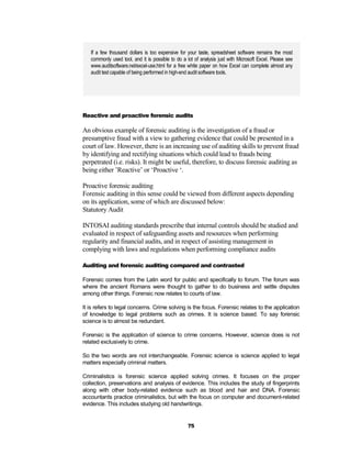 If a few thousand dollars is too expensive for your taste, spreadsheet software remains the most
   commonly used tool, and it is possible to do a lot of analysis just with Microsoft Excel. Please see
   www.auditsoftware.net/excel-use.html for a free white paper on how Excel can complete almost any
   audit test capable of being performed in high-end audit software tools.




Reactive and proactive forensic audits

An obvious example of forensic auditing is the investigation of a fraud or
presumptive fraud with a view to gathering evidence that could be presented in a
court of law. However, there is an increasing use of auditing skills to prevent fraud
by identifying and rectifying situations which could lead to frauds being
perpetrated (i.e. risks). It might be useful, therefore, to discuss forensic auditing as
being either ’Reactive’ or ‘Proactive ‘.

Proactive forensic auditing
Forensic auditing in this sense could be viewed from different aspects depending
on its application, some of which are discussed below:
Statutory Audit

INTOSAI auditing standards prescribe that internal controls should be studied and
evaluated in respect of safeguarding assets and resources when performing
regularity and financial audits, and in respect of assisting management in
complying with laws and regulations when performing compliance audits

Auditing and forensic auditing compared and contrasted

Forensic comes from the Latin word for public and specifically to forum. The forum was
where the ancient Romans were thought to gather to do business and settle disputes
among other things. Forensic now relates to courts of law.

It is refers to legal concerns. Crime solving is the focus. Forensic relates to the application
of knowledge to legal problems such as crimes. It is science based. To say forensic
science is to almost be redundant.

Forensic is the application of science to crime concerns. However, science does is not
related exclusively to crime.

So the two words are not interchangeable. Forensic science is science applied to legal
matters especially criminal matters.

Criminalistics is forensic science applied solving crimes. It focuses on the proper
collection, preservations and analysis of evidence. This includes the study of fingerprints
along with other body-related evidence such as blood and hair and DNA. Forensic
accountants practice criminalistics, but with the focus on computer and document-related
evidence. This includes studying old handwritings.


                                                   75
 