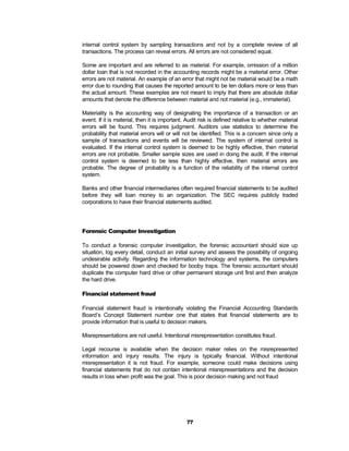internal control system by sampling transactions and not by a complete review of all
transactions. The process can reveal errors. All errors are not considered equal.

Some are important and are referred to as material. For example, omission of a million
dollar loan that is not recorded in the accounting records might be a material error. Other
errors are not material. An example of an error that might not be material would be a math
error due to rounding that causes the reported amount to be ten dollars more or less than
the actual amount. These examples are not meant to imply that there are absolute dollar
amounts that denote the difference between material and not material (e.g., immaterial).

Materiality is the accounting way of designating the importance of a transaction or an
event. If it is material, then it is important. Audit risk is defined relative to whether material
errors will be found. This requires judgment. Auditors use statistics to determine the
probability that material errors will or will not be identified. This is a concern since only a
sample of transactions and events will be reviewed. The system of internal control is
evaluated. If the internal control system is deemed to be highly effective, then material
errors are not probable. Smaller sample sizes are used in doing the audit. If the internal
control system is deemed to be less than highly effective, then material errors are
probable. The degree of probability is a function of the reliability of the internal control
system.

Banks and other financial intermediaries often required financial statements to be audited
before they will loan money to an organization. The SEC requires publicly traded
corporations to have their financial statements audited.




Forensic Computer Investigation

To conduct a forensic computer investigation, the forensic accountant should size up
situation, log every detail, conduct an initial survey and assess the possibility of ongoing
undesirable activity. Regarding the information technology and systems, the computers
should be powered down and checked for booby traps. The forensic accountant should
duplicate the computer hard drive or other permanent storage unit first and then analyze
the hard drive.

Financial statement fraud

Financial statement fraud is intentionally violating the Financial Accounting Standards
Board’s Concept Statement number one that states that financial statements are to
provide information that is useful to decision makers.

Misrepresentations are not useful. Intentional misrepresentation constitutes fraud.

Legal recourse is available when the decision maker relies on the misrepresented
information and injury results. The injury is typically financial. Without intentional
misrepresentation it is not fraud. For example, someone could make decisions using
financial statements that do not contain intentional misrepresentations and the decision
results in loss when profit was the goal. This is poor decision making and not fraud




                                               77
 