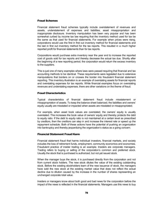 Fraud Schemes

Financial statement fraud schemes typically include overstatement of revenues and
assets, understatement of expenses and liabilities, asset misappropriation and
inappropriate disclosure. Inventory manipulation has been very popular and has been
somewhat curbed by income tax law requiring that the inventory method used for tax be
the same as that used for financial statements. For example when prices were rising,
corporations would use the first in first out inventory method for financial statements and
the last in first out inventory method for the tax reports. This resulted in a much higher
reported profit for financial statements than for tax reports.

Corporations would purchase extra inventory near the year end to increase the reported
cost of goods sold for tax reports and thereby decrease the actual tax due. Shortly after
the beginning of a new reporting period, the corporation would return the excess inventory
to the suppliers.

This is just one of many examples where laws were passed requiring that financial and tax
accounting methods to be identical. These requirements were legislated due to extensive
manipulations that borders on or crosses the border into fraudulent financial statement
reporting. This inventory illustration is an example of overstating assets for financial reports
and overstating expenses for tax reports. While financial examples focus on overstating
revenues and understating expenses, there are other variations on the theme of fraud.

Fraud Characteristics

Typical characteristics of financial statement fraud include misstatement or
misappropriation of assets. To keep the balance sheet balanced, the liabilities and owners’
equity usually are misstated or impacted when assets are misstated or misappropriated.

For example, when asset book values are overstated, the owners’ equity is usually
overstated. This increases the book value of owners’ equity and thereby protects the debt
to equity ratio. If the debt to equity ratio is not maintained at a certain level as prescribed
by creditors, then the creditors can step in and increase the interest rate or speed up the
repayment schedule. Both of these actions have the potential of pushing an organization
into bankruptcy and thereby jeopardizing the organization’s status as a going concern.

Financial Statement Fraud Harm

Financial statement fraud that harms individual investors, financial markets, and society
includes the loss of retirement funds, employment, community economics and economies.
Fraudulent practice of insider trading is an example. Insiders are corporate managers.
Trading refers to buying or selling of the corporation’s common and preferred stock.
Usually the stock that is purchased is authorized, but not yet issued stock.

When the manager buys the stock, it is purchased directly from the corporation and not
from current stock holders. The new stock dilutes the value of the existing outstanding
stock. Before the existing stockholders learn of the new issuance of stock, the managers
have sold the new stock at the existing market value that does not reflect the actual
decline due to dilution caused by the increase in the number of shares representing an
unchanged corporate total value.

Insiders or managers know about both good and bad news for the corporation before the
impact of the news is reflected in the financial statements. Managers use this news to buy


                                              78
 