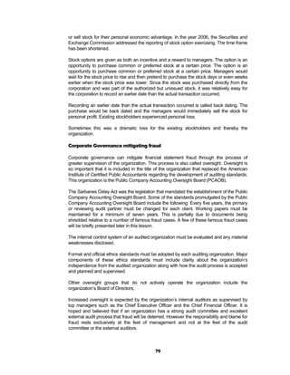 or sell stock for their personal economic advantage. In the year 2006, the Securities and
Exchange Commission addressed the reporting of stock option exercising. The time frame
has been shortened.

Stock options are given as both an incentive and a reward to managers. The option is an
opportunity to purchase common or preferred stock at a certain price. The option is an
opportunity to purchase common or preferred stock at a certain price. Managers would
wait for the stock price to rise and then pretend to purchase the stock days or even weeks
earlier when the stock price was lower. Since the stock was purchased directly from the
corporation and was part of the authorized but unissued stock, it was relatively easy for
the corporation to record an earlier date than the actual transaction occurred.

Recording an earlier date than the actual transaction occurred is called back dating. The
purchase would be back dated and the managers would immediately sell the stock for
personal profit. Existing stockholders experienced personal loss.

Sometimes this was a dramatic loss for the existing stockholders and thereby the
organization.

Corporate Governance mitigating fraud

Corporate governance can mitigate financial statement fraud through the process of
greater supervision of the organization. This process is also called oversight. Oversight is
so important that it is included in the title of the organization that replaced the American
Institute of Certified Public Accountants regarding the development of auditing standards.
This organization is the Public Company Accounting Oversight Board (PCAOB).

The Sarbanes Oxley Act was the legislation that mandated the establishment of the Public
Company Accounting Oversight Board. Some of the standards promulgated by the Public
Company Accounting Oversight Board include the following: Every five years, the primary
or reviewing audit partner must be changed for each client. Working papers must be
maintained for a minimum of seven years. This is partially due to documents being
shredded relative to a number of famous fraud cases. A few of these famous fraud cases
will be briefly presented later in this lesson.

The internal control system of an audited organization must be evaluated and any material
weaknesses disclosed.

Formal and official ethics standards must be adopted by each auditing organization. Major
components of these ethics standards must include clarity about the organization’s
independence from the audited organization along with how the audit process is accepted
and planned and supervised.

Other oversight groups that do not actively operate the organization include the
organization’s Board of Directors,

Increased oversight is expected by the organization’s internal auditors as supervised by
top managers such as the Chief Executive Officer and the Chief Financial Officer. It is
hoped and believed that if an organization has a strong audit committee and excellent
external audit process that fraud will be deterred. However the responsibility and blame for
fraud rests exclusively at the feet of management and not at the feet of the audit
committee or the external auditors.



                                            79
 