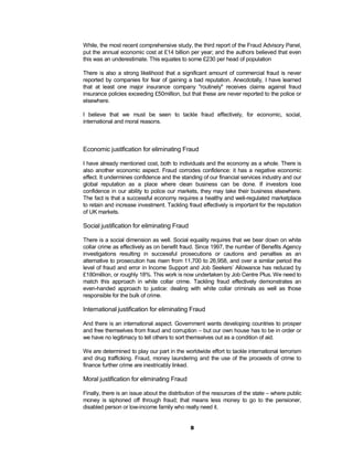 While, the most recent comprehensive study, the third report of the Fraud Advisory Panel,
put the annual economic cost at £14 billion per year; and the authors believed that even
this was an underestimate. This equates to some £230 per head of population

There is also a strong likelihood that a significant amount of commercial fraud is never
reported by companies for fear of gaining a bad reputation. Anecdotally, I have learned
that at least one major insurance company "routinely" receives claims against fraud
insurance policies exceeding £50million, but that these are never reported to the police or
elsewhere.

I believe that we must be seen to tackle fraud effectively, for economic, social,
international and moral reasons.



Economic justification for eliminating Fraud

I have already mentioned cost, both to individuals and the economy as a whole. There is
also another economic aspect. Fraud corrodes confidence: it has a negative economic
effect. It undermines confidence and the standing of our financial services industry and our
global reputation as a place where clean business can be done. If investors lose
confidence in our ability to police our markets, they may take their business elsewhere.
The fact is that a successful economy requires a healthy and well-regulated marketplace
to retain and increase investment. Tackling fraud effectively is important for the reputation
of UK markets.

Social justification for eliminating Fraud

There is a social dimension as well. Social equality requires that we bear down on white
collar crime as effectively as on benefit fraud. Since 1997, the number of Benefits Agency
investigations resulting in successful prosecutions or cautions and penalties as an
alternative to prosecution has risen from 11,700 to 26,958, and over a similar period the
level of fraud and error in Income Support and Job Seekers’ Allowance has reduced by
£180million, or roughly 18%. This work is now undertaken by Job Centre Plus. We need to
match this approach in white collar crime. Tackling fraud effectively demonstrates an
even-handed approach to justice: dealing with white collar criminals as well as those
responsible for the bulk of crime.

International justification for eliminating Fraud

And there is an international aspect. Government wants developing countries to prosper
and free themselves from fraud and corruption – but our own house has to be in order or
we have no legitimacy to tell others to sort themselves out as a condition of aid.

We are determined to play our part in the worldwide effort to tackle international terrorism
and drug trafficking. Fraud, money laundering and the use of the proceeds of crime to
finance further crime are inextricably linked.

Moral justification for eliminating Fraud

Finally, there is an issue about the distribution of the resources of the state – where public
money is siphoned off through fraud; that means less money to go to the pensioner,
disabled person or low-income family who really need it.


                                              8
 