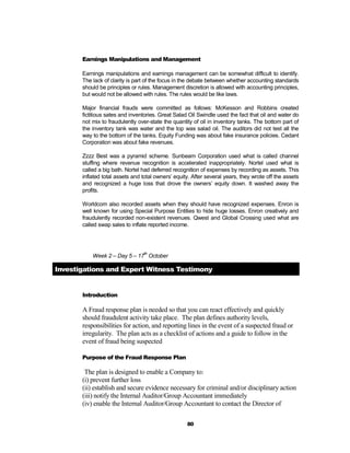 Earnings Manipulations and Management

       Earnings manipulations and earnings management can be somewhat difficult to identify.
       The lack of clarity is part of the focus in the debate between whether accounting standards
       should be principles or rules. Management discretion is allowed with accounting principles,
       but would not be allowed with rules. The rules would be like laws.

       Major financial frauds were committed as follows: McKesson and Robbins created
       fictitious sates and inventories. Great Salad Oil Swindle used the fact that oil and water do
       not mix to fraudulently over-state the quantity of oil in inventory tanks. The bottom part of
       the inventory tank was water and the top was salad oil. The auditors did not test all the
       way to the bottom of the tanks. Equity Funding was about fake insurance policies. Cedant
       Corporation was about fake revenues.

       Zzzz Best was a pyramid scheme. Sunbeam Corporation used what is called channel
       stuffing where revenue recognition is accelerated inappropriately. Nortel used what is
       called a big bath. Nortel had deferred recognition of expenses by recording as assets. This
       inflated total assets and total owners’ equity. After several years, they wrote off the assets
       and recognized a huge loss that drove the owners’ equity down. It washed away the
       profits.

       Worldcom also recorded assets when they should have recognized expenses. Enron is
       well known for using Special Purpose Entities to hide huge losses. Enron creatively and
       fraudulently recorded non-existent revenues. Qwest and Global Crossing used what are
       called swap sales to inflate reported income.



                                 th
           Week 2 – Day 5 – 17 October

Investigations and Expert Witness Testimony


       Introduction

       A Fraud response plan is needed so that you can react effectively and quickly
       should fraudulent activity take place. The plan defines authority levels,
       responsibilities for action, and reporting lines in the event of a suspected fraud or
       irregularity. The plan acts as a checklist of actions and a guide to follow in the
       event of fraud being suspected

       Purpose of the Fraud Response Plan

        The plan is designed to enable a Company to:
       (i) prevent further loss
       (ii) establish and secure evidence necessary for criminal and/or disciplinary action
       (iii) notify the Internal Auditor/Group Accountant immediately
       (iv) enable the Internal Auditor/Group Accountant to contact the Director of

                                                    80
 