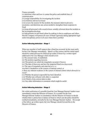 Finance promptly
(v) determine when and how to contact the police and establish lines of
communication
(vi) assign responsibility for investigating the incident
(vii) minimise and recover losses
(viii) review the reasons for the incident, the measures taken to prevent a
recurrence, and determine any action needed to strengthen future responses to
fraud
(ix) keep all personnel with a need to know suitably informed about the incident as
the investigation develops
(x) help promote an anti-fraud culture by making it clear to employees and others
that the Company will pursue all cases of fraud vigorously taking appropriate legal
and/or disciplinary action in all cases where that is justified


Action following detection – Stage 1


When any member of staff suspects that a fraud has occurred, he/she must notify
his/her Line Manager immediately. Speed is of the essence and this initial report
should be verbal and must be followed up within 24 hours by a written report
addressed to the Line Manager which should cover:
(i) The amount/value, if established.
(ii) The position regarding recovery.
(iii) The period over which the irregularity occurred, if known.
(iv) The date of discovery and how the suspected fraud was discovered.
(v) The type of irregularity and what led to it, i.e.:
was there a breakdown in the systems of internal control, or
is there any inherent weakness in the system of internal control which allowed it to
occur?
(vi) Whether the person responsible has been identified.
(vii) Whether any collusion with others is suspected.
(viii) Details of any actions taken to date.
(ix) Any other information or comments which might be useful.


Action following detection – Stage 2

On verbal notification of a possible fraud the Line Manager/Internal Auditor must
immediately contact the Director of Finance. It is a matter for the Line
Manager/Internal Auditor in consultation with the Director of Finance to decide
whether there is prima facie evidence of fraud in which case the police should be
notified immediately, normally by the Line Manager/Internal Auditor. On receipt
of the follow up written report, the Line Manager should forward this to the
Director of Finance.




                                        81
 