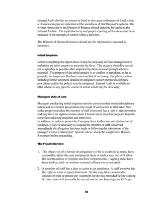 Internal Audit also has an interest in fraud as the extent and nature of fraud within
a Division can give an indication of the soundness of that Division's systems. The
written report sent to the Director of Finance should therefore be copied to the
Internal Auditor. The rapid discovery and proper reporting of fraud can also be an
indicator of the strength of control within a Division.

The Director of Human Resources should also be informed or consulted as
necessary.


Initial Enquiries

Before completing the report above it may be necessary for line management to
undertake an initial enquiry to ascertain the facts. This enquiry should be carried
out as speedily as possible after suspicion has been aroused: prompt action is
essential. The purpose of the initial enquiry is to confirm or repudiate, as far as
possible, the suspicions that have arisen so that, if necessary, disciplinary action
including further and more detailed investigation (under internal disciplinary
procedures and/or the police) may be instigated. Internal Audit is available to
offer advice on any specific course of action which may be necessary.


Managers duty of care

Managers conducting initial enquiries must be conscious that internal disciplinary
action and /or criminal prosecution may result. If such action is later taken then
under proper procedure the member of staff concerned has a right to representation
and may have the right to remain silent. Utmost care is therefore required from the
outset in conducting enquiries and interviews.
In addition, in order to protect the Company from further loss and destruction of
evidence, it may be necessary to suspend the member of staff concerned
immediately the allegation has been made or following the submission of the
manager’s initial verbal report. Specific advice should be sought from Human
Resources before proceeding.

The Fraud Interview


1. The objectives of a formal investigation will be to establish as many facts
   as possible about the case and present them in such a way that will allow
   the determination of whether and how Departmental / Agency rules have
   been broken, and / or whether criminal offences have occurred.
2. A member of staff has a duty to assist as an employee. A staff member has
   the right to make a signed statement. He/she may take a reasonable
   amount of time to peruse any statement he/she has provided before signing
   it. Interviews will normally be carried out by two Investigation Officers.



                                         82
 
