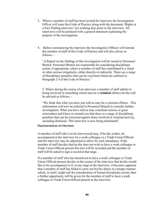 3. Where a member of staff has been invited for interview the Investigation
   Officer will issue this Code of Practice along with the document ‘Rights at
   a Fact Finding interview’ ten working days prior to the interview. All
   interviews will be prefaced with a general statement explaining the
   purpose of the investigation.


4.    Before commencing the interview the Investigation Officers will remind
     the member of staff of this Code of Practice and will also advise as
     follows: -
     “A Report on the findings of this investigation will be issued to Personnel
     Branch. Personnel Branch are responsible for considering disciplinary
     action, if appropriate, where a member of staff has contributed to a fraud
     or other serious irregularity, either directly or indirectly. There are a range
     of disciplinary penalties that can be exercised which are outlined in
     Paragraph 2.4 of the Code of Practice.”


     5. Where during the course of an interview a member of staff admits to
     being involved in something which may be a criminal offence he/she will
     be advised as follows: -
     “We think that what you have just told us may be a criminal offence. This
     information will now be referred to Personnel Branch to consider further
     investigation. What you have told us may constitute serious or gross
     misconduct and I have to remind you that there is a range of disciplinary
     penalties that can be exercised against those involved in criminal activity,
     including dismissal. This interview is now being terminated”.
Representatives at Interviews

A member of staff who is to be interviewed may, if he/she wishes, be
accompanied at the interview by a work colleague or a Trade Union Official
and the interview may be adjourned to allow for such attendance. If the
member of staff decides that he/she does not wish to have a work colleague or
Trade Union Official present this fact will be recorded and the member of
staff will be asked to sign a record at that stage.
If a member of staff who has elected not to have a work colleague or Trade
Union Official present decides in the course of the interview that he/she would
like to be accompanied or if, at any stage in the interview, it becomes apparent
that a member of staff has failed to carry out his/her duties in a proper manner
which, in itself, might call for consideration of formal disciplinary action, then
a further opportunity will be given for the member of staff to have a work
colleague or Trade Union Official present at the interview.



                                         83
 