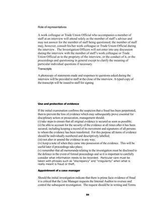 Role of representatives

A work colleague or Trade Union Official who accompanies a member of
staff at an interview will attend solely as the member of staff’s adviser and
may not answer for the member of staff being questioned; the member of staff
may, however, consult his/her work colleague or Trade Union Official during
the interview. The Investigation Officers will not enter into any discussion
during the interview with the member of staff’s work colleague or Trade
Union Official as to the propriety of the interview, or the conduct of it, or the
proceedings and questioning in general except to clarify the meaning of
particular individual questions if necessary.
Transcripts

A photocopy of statements made and responses to questions asked during the
interview will be provided to staff at the close of the interview. A typed copy of
the transcript will be issued to staff for signing




Use and protection of evidence

If the initial examination confirms the suspicion that a fraud has been perpetrated,
then to prevent the loss of evidence which may subsequently prove essential for
disciplinary action or prosecution, management should;
(i) take steps to ensure that all original evidence is secured as soon as possible;
(ii) be able to account for the security of the evidence at all times after it has been
secured, including keeping a record of its movement and signatures of all persons
to whom the evidence has been transferred. For this purpose all items of evidence
should be individually numbered and descriptively labelled;
(iii) not alter or amend the evidence in any way;
(iv) keep a note of when they came into possession of the evidence. This will be
useful later if proceedings take place;
(v) remember that all memoranda relating to the investigation must be disclosed to
the defence in the event of formal proceedings and so it is important to carefully
consider what information needs to be recorded. Particular care must be
taken with phrases such as “discrepancy” and “irregularity” when what is
really meant is fraud or theft.

Appointment of a case manager

Should the initial investigation indicate that there is prima facie evidence of fraud
it is critical that the Line Manager requests the Internal Auditor to oversee and
control the subsequent investigation. The request should be in writing and Terms


                                          84
 