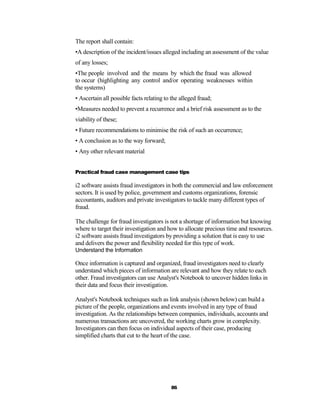The report shall contain:
•A description of the incident/issues alleged including an assessment of the value
of any losses;
•The people involved and the means by which the fraud was allowed
to occur (highlighting any control and/or operating weaknesses within
the systems)
• Ascertain all possible facts relating to the alleged fraud;
•Measures needed to prevent a recurrence and a brief risk assessment as to the
viability of these;
• Future recommendations to minimise the risk of such an occurrence;
• A conclusion as to the way forward;
• Any other relevant material


Practical fraud case management case tips

i2 software assists fraud investigators in both the commercial and law enforcement
sectors. It is used by police, government and customs organizations, forensic
accountants, auditors and private investigators to tackle many different types of
fraud.

The challenge for fraud investigators is not a shortage of information but knowing
where to target their investigation and how to allocate precious time and resources.
i2 software assists fraud investigators by providing a solution that is easy to use
and delivers the power and flexibility needed for this type of work.
Understand the Information

Once information is captured and organized, fraud investigators need to clearly
understand which pieces of information are relevant and how they relate to each
other. Fraud investigators can use Analyst's Notebook to uncover hidden links in
their data and focus their investigation.

Analyst's Notebook techniques such as link analysis (shown below) can build a
picture of the people, organizations and events involved in any type of fraud
investigation. As the relationships between companies, individuals, accounts and
numerous transactions are uncovered, the working charts grow in complexity.
Investigators can then focus on individual aspects of their case, producing
simplified charts that cut to the heart of the case.




                                          86
 