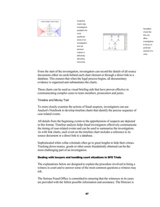 Analytical
                                  charts help
                                  investigators
                                                                                          Simplified
                                  establish the
                                                                                          charts like
                                  most
                                                                                          this one
                                  significant
                                                                                          allow
                                  areas of an
                                                                                          investigators
                                  investigation
                                                                                          to focus on
                                  and aid
                                                                                          particular
                                  decision
                                                                                          aspects of a
                                  makers in
                                                                                          case.
                                  effectively
                                  allocating
                                  resources.



From the start of the investigation, investigators can record the details of all source
documents either on cards behind each chart element or through a direct link to a
database. This ensures that when the legal process begins, all documentary
evidence is organized and substantiates the charts.

These charts can be used as visual briefing aids that have proven effective in
communicating complex cases to team members, prosecutors and juries.

Timeline and Money Trail

To more closely examine the actions of fraud suspects, investigators can use
Analyst's Notebook to develop timeline charts that identify the precise sequence of
case related events.

All details from the beginning events to the apprehension of suspects are depicted
in this format. Timeline analysis helps fraud investigators effectively communicate
the timing of case-related events and can be used to summarize the investigation.
As with link charts, each event on the timeline chart includes a reference to its
source document or a direct link to a database.

Sophisticated white collar criminals often go to great lengths to hide their crimes.
Tracking down money, goods or other assets fraudulently obtained can be the
most challenging part of an investigation.

Dealing with lawyers and handling court situations in SFO Trials

The explanations below are designed to explain the procedure involved in being a
witness in court and to answer some of the most common questions a witness may
ask.

The Serious Fraud Office is committed to ensuring that the witnesses in its cases
are provided with the fullest possible information and assistance. The Director is


                                                87
 