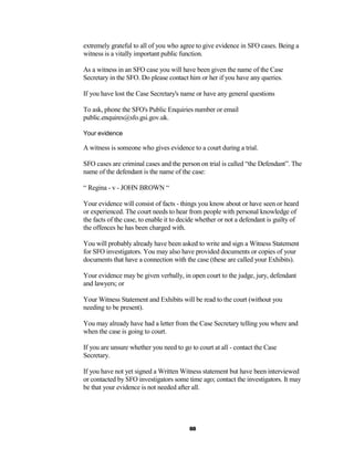 extremely grateful to all of you who agree to give evidence in SFO cases. Being a
witness is a vitally important public function.

As a witness in an SFO case you will have been given the name of the Case
Secretary in the SFO. Do please contact him or her if you have any queries.

If you have lost the Case Secretary's name or have any general questions

To ask, phone the SFO's Public Enquiries number or email
public.enquires@sfo.gsi.gov.uk.

Your evidence

A witness is someone who gives evidence to a court during a trial.

SFO cases are criminal cases and the person on trial is called “the Defendant”. The
name of the defendant is the name of the case:

“ Regina - v - JOHN BROWN “

Your evidence will consist of facts - things you know about or have seen or heard
or experienced. The court needs to hear from people with personal knowledge of
the facts of the case, to enable it to decide whether or not a defendant is guilty of
the offences he has been charged with.

You will probably already have been asked to write and sign a Witness Statement
for SFO investigators. You may also have provided documents or copies of your
documents that have a connection with the case (these are called your Exhibits).

Your evidence may be given verbally, in open court to the judge, jury, defendant
and lawyers; or

Your Witness Statement and Exhibits will be read to the court (without you
needing to be present).

You may already have had a letter from the Case Secretary telling you where and
when the case is going to court.

If you are unsure whether you need to go to court at all - contact the Case
Secretary.

If you have not yet signed a Written Witness statement but have been interviewed
or contacted by SFO investigators some time ago; contact the investigators. It may
be that your evidence is not needed after all.




                                         88
 