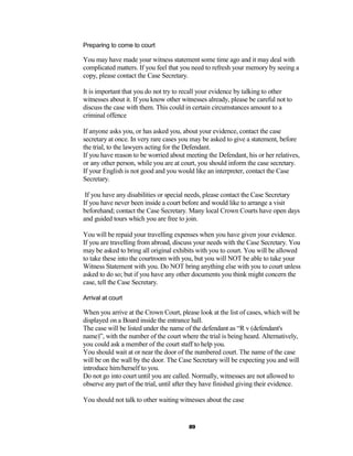 Preparing to come to court

You may have made your witness statement some time ago and it may deal with
complicated matters. If you feel that you need to refresh your memory by seeing a
copy, please contact the Case Secretary.

It is important that you do not try to recall your evidence by talking to other
witnesses about it. If you know other witnesses already, please be careful not to
discuss the case with them. This could in certain circumstances amount to a
criminal offence

If anyone asks you, or has asked you, about your evidence, contact the case
secretary at once. In very rare cases you may be asked to give a statement, before
the trial, to the lawyers acting for the Defendant.
If you have reason to be worried about meeting the Defendant, his or her relatives,
or any other person, while you are at court, you should inform the case secretary.
If your English is not good and you would like an interpreter, contact the Case
Secretary.

 If you have any disabilities or special needs, please contact the Case Secretary
If you have never been inside a court before and would like to arrange a visit
beforehand; contact the Case Secretary. Many local Crown Courts have open days
and guided tours which you are free to join.

You will be repaid your travelling expenses when you have given your evidence.
If you are travelling from abroad, discuss your needs with the Case Secretary. You
may be asked to bring all original exhibits with you to court. You will be allowed
to take these into the courtroom with you, but you will NOT be able to take your
Witness Statement with you. Do NOT bring anything else with you to court unless
asked to do so; but if you have any other documents you think might concern the
case, tell the Case Secretary.

Arrival at court

When you arrive at the Crown Court, please look at the list of cases, which will be
displayed on a Board inside the entrance hall.
The case will be listed under the name of the defendant as “R v (defendant's
name)”, with the number of the court where the trial is being heard. Alternatively,
you could ask a member of the court staff to help you.
You should wait at or near the door of the numbered court. The name of the case
will be on the wall by the door. The Case Secretary will be expecting you and will
introduce him/herself to you.
Do not go into court until you are called. Normally, witnesses are not allowed to
observe any part of the trial, until after they have finished giving their evidence.

You should not talk to other waiting witnesses about the case


                                         89
 