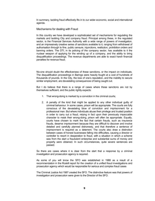 In summary, tackling fraud effectively fits in to our wider economic, social and international
agenda.

Mechanisms for dealing with Fraud

In this country we have developed a sophisticated set of mechanisms for regulating the
markets and tackling City and company fraud. Principal among these, in the regulated
sector, is the Financial Services Authority with a wide range of powers of investigation,
and an impressively creative series of sanctions available to it, ranging from withdrawal of
authorisation through to fine, public censure, injunctions, restitution, prohibition orders and
banning orders. The DTI, in its policing of the company sector, has available to it the
nuclear weapon of applying for the winding up of a company, and the ability to bring
disqualification proceedings. The revenue departments are able to exact harsh financial
penalties for revenue fraud.



No-one should doubt the effectiveness of these sanctions, or the impact on individuals.
The disqualification proceedings in Barings were heavily fought at a cost of hundreds of
thousands of pounds. In the City, the loss of one’s reputation, and the inability to secure
similar employment, are devastating consequences of being caught out.

But I do believe that there is a range of cases where these sanctions are not by
themselves sufficient, and the public rightly expects:

     1. That wrong-doing is marked by a conviction in the criminal courts;

     2. A penalty of the kind that might be applied to any other individual guilty of
        criminal behaviour. In some cases, prison will be appropriate. The courts are fully
        conscious of the devastating blow of conviction and imprisonment for a
        professional man. But where individuals abuse their privilege and trusted position
        in order to carry out a fraud, relying in fact upon their previously impeccable
        character to mask their wrong-doing, prison will often be appropriate. Equally,
        courts have chosen to mark the fact that certain frauds, such as insurance
        frauds, deserve imprisonment because they are difficult to discover and involve
        detailed and carefully planned dishonesty, and that therefore a sentence of
        imprisonment is required as a deterrent. The courts also draw a distinction
        between cases of honest businesses falling into difficulties, causing a director or
        controller to resort in desperation to fraud, with a situation in which a scheme
        was from the start a fraudulent enterprise and substantial sums of money and
        property were obtained. In such circumstances, quite severe sentences are
        passed.

So there are cases where it is clear from the start that a response by a criminal
investigation and prosecution agency is required.

As some of you will know the SFO was established in 1988 as a result of a
recommendation in the Roskill report for the creation of a unified fraud investigations and
prosecution agency which would be responsible for serious and complex fraud cases

The Criminal Justice Act 1987 created the SFO. The distinctive feature was that powers of
investigation and prosecution were given to the Director of the SFO.



                                              9
 