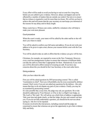 Every effort will be made to avoid you having to wait at court for a long time,
before you are called to give evidence. However, delays can happen and can be
affected by a number of matters that are outside our control. Our aim is to ensure
that no witness is required to wait for more than two hours. We will do our best to
achieve this and will ensure that the case secretary at court keeps you informed of
the reasons for any delay and its likely length.

Many courts have a Witness care centre, staffed by volunteers who will help to
make your wait more pleasant.

Court procedure

When the court is ready, your name will be called by the usher and he or she will
show you where to stand.

You will be asked to confirm your full name and address. If you do not wish your
address to be given in open court, discuss your reasons before court with the Case
Secretary.

You will be asked to take an oath or affirm that the evidence you give will be true.

Christians, for example, are required to swear on the New Testament. However,
every court has arrangements in place to ensure that witnesses of different faiths
can take the oath in a form that is appropriate for them. Alternatively if you wish
you will be allowed to affirm instead of swearing an oath. If you have any
concerns about this you should let the Case Secretary or the court usher know.

Giving evidence

After you have taken the oath:

First you will be asked questions by SFO prosecuting counsel. This is called
"examination in chief". Next you will probably also be cross-examined by defence
counsel. Don't worry if you are not asked any questions by the defence - this only
means that they to do not dispute any part of your evidence. Finally you may be
re-examined by prosecuting counsel.
It is also possible that, at any time, the judge may ask you questions. He or she
should be addressed as 'Your Honour', or if he or she is a High Court Judge, as
'My Lord' or 'My Lady'. We will advise you which form of address is appropriate.
Take your time and speak clearly, so that the Judge, the jury and counsel can hear
you. If you do not fully understand a question, you should not be nervous about
saying so. Ask for it to be repeated.
Everyone involved in the trial process, including counsel and the judge are
concerned to ensure that witnesses are given the opportunity to give their evidence
fully and fairly.




                                         90
 