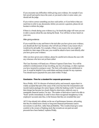 If you encounter any difficulties whilst giving your evidence, for example if you
feel unwell and need to leave the court, or you need a chair or some water, you
should ask the judge.

If you wish to correct something you have said earlier, or if you believe that you
need time to refer to any documents, before you answer a question, please do not
hesitate to inform the judge.

If there is a break during your evidence (e.g. for lunch) the judge will warn you not
to talk to anyone about the case during the break. You will have to have lunch on
your own.

After giving evidence

If you would like to stay and listen to the trial after you have given your evidence,
you should ask the Case Secretary who will tell you if there is any reason why it
would not be advisable. For example, if there is any reason why you might be
recalled at a later stage of the case, you would be asked to leave court directly after
you have given your evidence.

After you have given your evidence, please be careful not to discuss the case with
any witnesses who have not yet been called.

The Case Secretary will hand you a Witness Expense Claim form. You will be
entitled to reimbursement of any travelling, any loss of earnings, or other expenses
you have incurred in coming to court. The form will explain your entitlement to
you. It would be helpful if you could obtain and keep receipts for any expenses.
You should receive payment for your claim within 14 days.


Conclusion - Time for a standard for corporate governance

Steve Priddy, ACCA's director of technical policy and research, argues that it is
widely accepted that part of the cause of the crisis has been the remuneration and
incentivisation packages for senior figures within the banking world. 'It seems that
their design has become too closely linked to short-term, relatively easy to
manipulate financial metrics,' he says. 'The traders of derivatives want to be able to
"book" profits immediately in order to have them recognised straightaway in the
employers' accounts and, thus, in the bonuses that they are awarded that year.'

ACCA has already led a debate on the use of performance bonuses, advocating
that they be related more closely to long-term financial performance and to
movements in cash flow, rather than profitability. 'This would at least give some
comfort to the owners of banking stock that rewards are not paid out until
proceeds have been banked,' explains Priddy.



                                          91
 