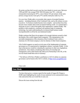 He points out that chief executive pay has risen sharply in recent years. Between
      1998 and 2007, the average FTSE 100 CEO salary rose 78% - with total
      remuneration increasing by 287%, a rise of about 16% per annum. In the same
      period, average income went up by 47% and the retail price index by 27%.

      It is now time, Priddy adds, to reconsider other aspects of accepted business
      practice – including elements of the Combined Code, such as the reliance on non-
      executives. 'As business models become more complex - and nowhere have they
      become more complex than in the investment banking world - it is claimed that a
      fresh pair of eyes is vital to the health of the organisation,' explains Priddy. 'The
      problem is that complexity, combined with quantum leaps in computing
      technology, has made understanding the investment bank business model
      incomprehensible to all but the most dedicated insider.'

      Priddy continues that 'there do not appear to be enough chairmen around to chair
      the boards of the world's largest listed companies'. This interpretation is the
      inevitable interpretation of the relaxation of the Combined Code to allow a
      chairman of a UK listed company to also be chaiman of other listed companies.

      'All of which suggests we need to revisit some of the fundamentals of corporate
      governance as it is experienced in Anglophone cultures,' concludes Priddy. 'A first
      step in that process would be evaluating the experience in other non-Anglophone
      jurisdictions. And, indeed, considering other forms of ownership and
      management, such as that found at the John Lewis Partnership in the UK, or the
      two-tier board model that exists in Germany.'

      * The full text of Dr Steve Priddy's contribution to ACCA's debate on corporate
      governance can be found on the ACCA website, at http://www.accaglobal.com/



      Class work

Case Study

      You have been given a variance report for the month of August 08. Prepare a
      HAIR report highlighting the results of your analytical review and potential issues,
      risks and actions that you would like to carry out.

      Discuss the issues arising from the task




                                                 92
 