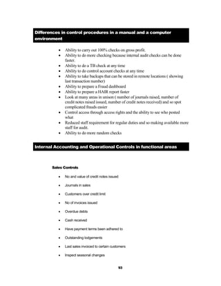 Differences in control procedures in a manual and a computer
environment

             Ability to carry out 100% checks on gross profit.
             Ability to do more checking because internal audit checks can be done
              faster.
             Ability to do a TB check at any time
             Ability to do control account checks at any time
             Ability to take backups that can be stored in remote locations ( showing
              last transaction number)
             Ability to prepare a Fraud dashboard
             Ability to prepare a HAIR report faster
             Look at many areas in unison ( number of journals raised, number of
              credit notes raised issued, number of credit notes received) and so spot
              complicated frauds easier
             Control access through access rights and the ability to see who posted
              what
             Reduced staff requirement for regular duties and so making available more
              staff for audit.
             Ability to do more random checks


Internal Accounting and Operational Controls in functional areas



       Sales Controls

             No and value of credit notes issued

             Journals in sales

             Customers over credit limit

             No of invoices issued

             Overdue debts

             Cash received

             Have payment terms been adhered to

             Outstanding lodgements

             Last sales invoiced to certain customers

             Inspect seasonal changes


                                                 93
 