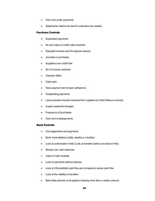    Over and under payments

      Statements need to be sent to customers two weekly

Purchase Controls

      Duplicated payments

      No and value of credit notes received

      Disputed invoices and the dispute reasons

      Journals in purchases

      Suppliers over credit limit

      No of invoices received

      Overdue debts

      Cash paid

      Have payment terms been adhered to

      Outstanding payments

      Last purchase invoices received from suppliers (to hide fictitious invoices)

      Inspect seasonal changes

      Frequency of purchases

      Over and underpayments

Bank Controls

      O/s lodgements and payments

      Bank reconciliations (daily, weekly or monthly)

      Look at authorisation limits (Look at transfers below and above limits)

      Review m/e cash balances

      Value of cash receipts

      Look at payments without advices

      Look at LM predicted cash flow and compare to actual cash flow

      Look at the viability of transfers

      Bank take pictures of all payee’s drawing more than a certain amount.


                                            94
 
